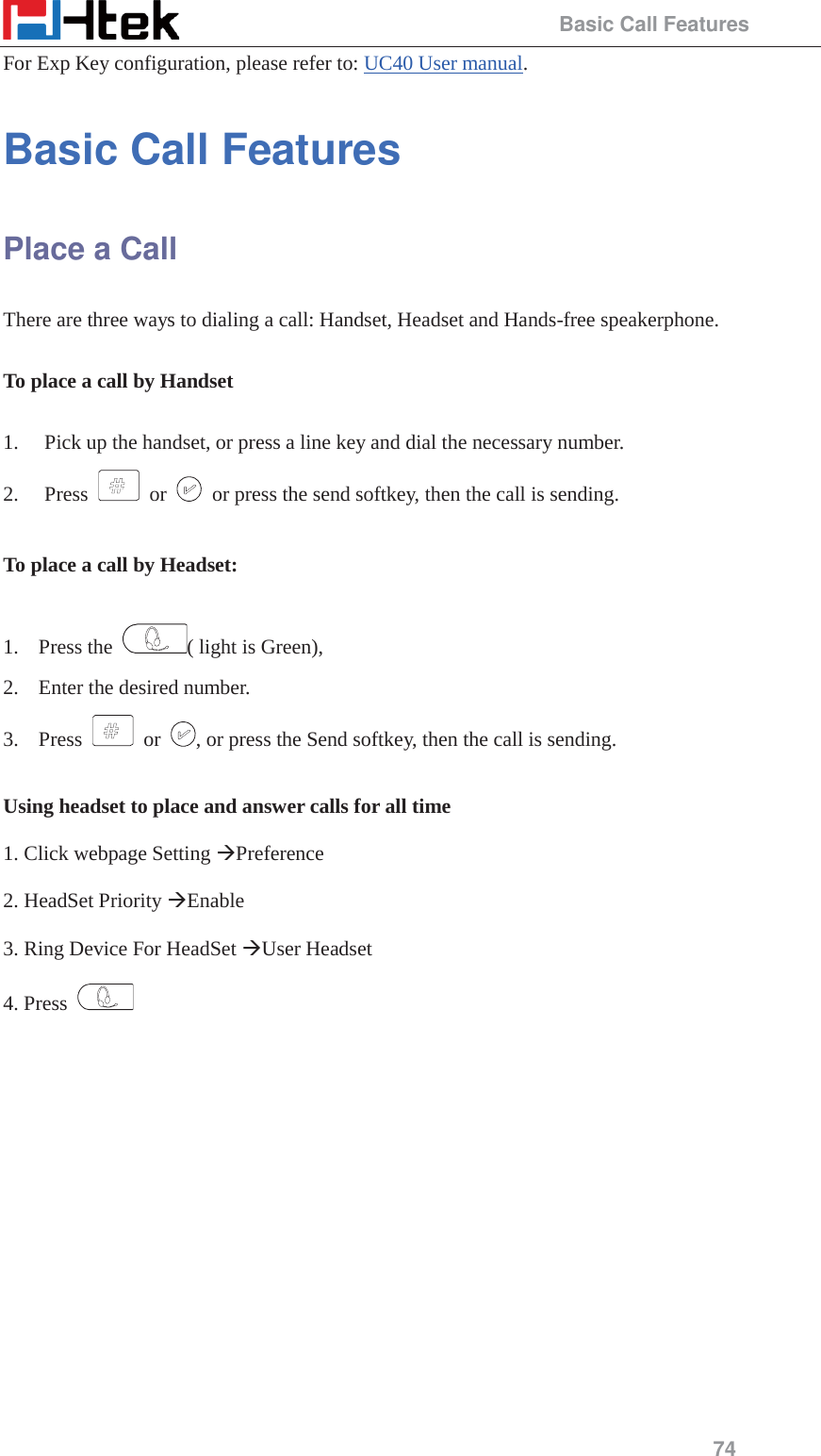                                                 Basic Call Features 74 For Exp Key configuration, please refer to: UC40 User manual. Basic Call Features Place a Call There are three ways to dialing a call: Handset, Headset and Hands-free speakerphone.  To place a call by Handset  1. Pick up the handset, or press a line key and dial the necessary number. 2. Press   or    or press the send softkey, then the call is sending.  To place a call by Headset:  1. Press the  ( light is Green),   2. Enter the desired number. 3. Press   or  , or press the Send softkey, then the call is sending.  Using headset to place and answer calls for all time  1. Click webpage Setting &AElig;Preference  2. HeadSet Priority &AElig;Enable  3. Ring Device For HeadSet &AElig;User Headset  4. Press    