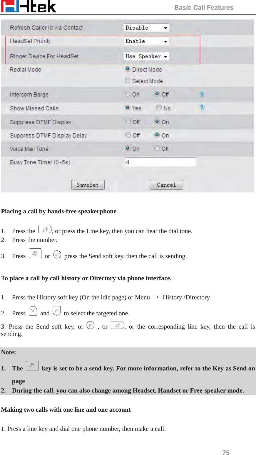                                                 Basic Call Features 75   Placing a call by hands-free speakerphone  1. Press the  , or press the Line key, then you can hear the dial tone. 2. Press the number. 3. Press   or    press the Send soft key, then the call is sending.  To place a call by call history or Directory via phone interface.  1. Press the History soft key (On the idle page) or Menu  ė History /Directory 2. Press   and    to select the targeted one. 3. Press the Send soft key, or   , or  , or the corresponding line key, then the call is sending.  Note: 1. The    key is set to be a send key. For more information, refer to the Key as Send on page 2. During the call, you can also change among Headset, Handset or Free-speaker mode.  Making two calls with one line and one account  1. Press a line key and dial one phone number, then make a call.  