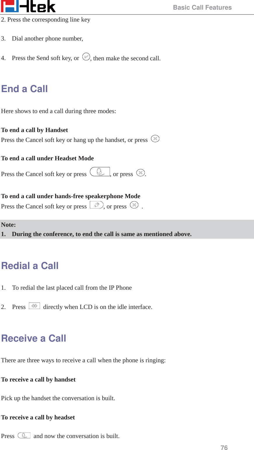                                                 Basic Call Features 76 2. Press the corresponding line key  3. Dial another phone number,    4. Press the Send soft key, or  , then make the second call.  End a Call Here shows to end a call during three modes:  To end a call by Handset Press the Cancel soft key or hang up the handset, or press    To end a call under Headset Mode Press the Cancel soft key or press  , or press  .  To end a call under hands-free speakerphone Mode Press the Cancel soft key or press  , or press   .  Note:  1. During the conference, to end the call is same as mentioned above.  Redial a Call 1.    To redial the last placed call from the IP Phone  2.  Press    directly when LCD is on the idle interface.  Receive a Call There are three ways to receive a call when the phone is ringing:  To receive a call by handset  Pick up the handset the conversation is built.  To receive a call by headset  Press    and now the conversation is built. 