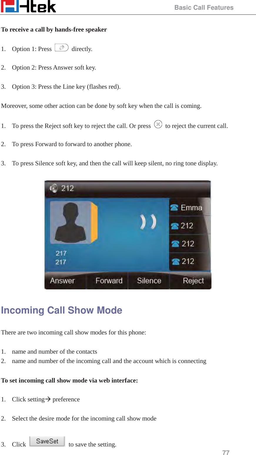                                                 Basic Call Features 77  To receive a call by hands-free speaker  1. Option 1: Press   directly.  2. Option 2: Press Answer soft key.  3. Option 3: Press the Line key (flashes red).  Moreover, some other action can be done by soft key when the call is coming.  1. To press the Reject soft key to reject the call. Or press    to reject the current call.  2. To press Forward to forward to another phone.  3. To press Silence soft key, and then the call will keep silent, no ring tone display.   Incoming Call Show Mode There are two incoming call show modes for this phone:  1. name and number of the contacts 2. name and number of the incoming call and the account which is connecting  To set incoming call show mode via web interface:  1. Click setting&AElig; preference  2. Select the desire mode for the incoming call show mode  3. Click    to save the setting. 