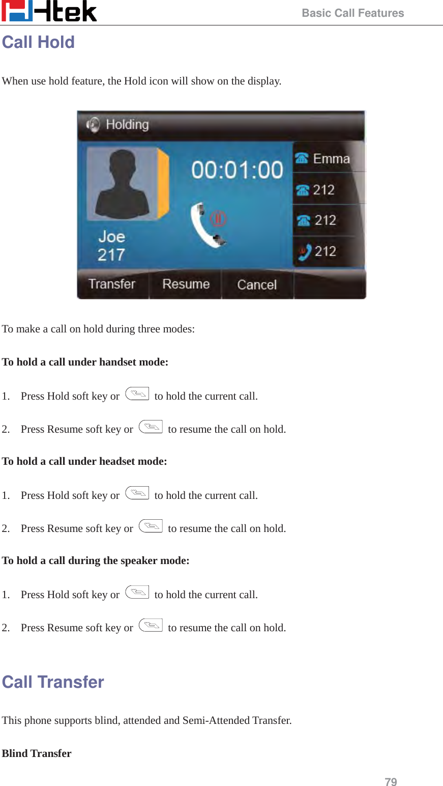                                                 Basic Call Features 79 Call Hold When use hold feature, the Hold icon will show on the display.    To make a call on hold during three modes:  To hold a call under handset mode:  1. Press Hold soft key or    to hold the current call.  2. Press Resume soft key or    to resume the call on hold.  To hold a call under headset mode:  1. Press Hold soft key or    to hold the current call.  2. Press Resume soft key or    to resume the call on hold.  To hold a call during the speaker mode:  1. Press Hold soft key or    to hold the current call.  2. Press Resume soft key or    to resume the call on hold.  Call Transfer This phone supports blind, attended and Semi-Attended Transfer.    Blind Transfer 