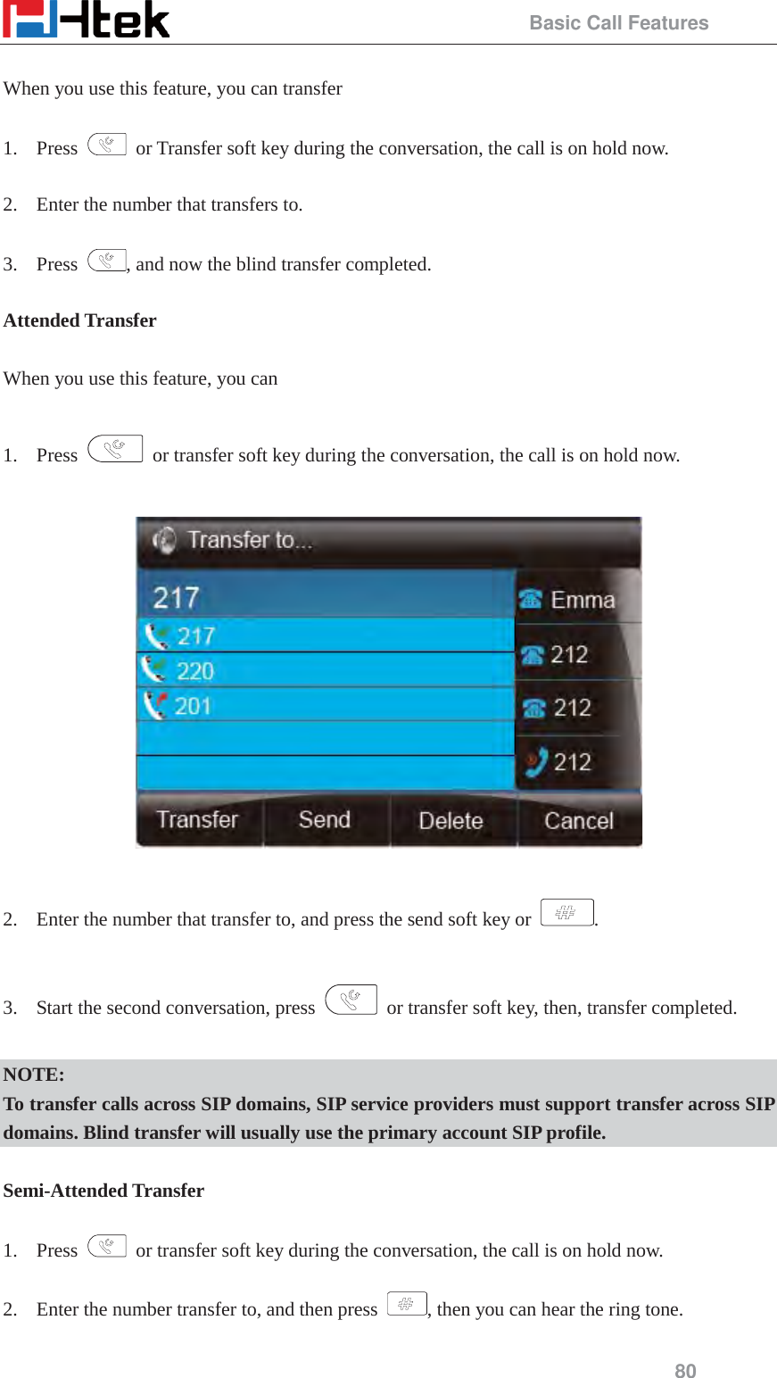                                                 Basic Call Features 80  When you use this feature, you can transfer    1. Press    or Transfer soft key during the conversation, the call is on hold now.  2. Enter the number that transfers to.    3. Press  , and now the blind transfer completed.  Attended Transfer  When you use this feature, you can  1. Press    or transfer soft key during the conversation, the call is on hold now.    2. Enter the number that transfer to, and press the send soft key or  .  3. Start the second conversation, press    or transfer soft key, then, transfer completed.  NOTE: To transfer calls across SIP domains, SIP service providers must support transfer across SIP domains. Blind transfer will usually use the primary account SIP profile.  Semi-Attended Transfer  1. Press    or transfer soft key during the conversation, the call is on hold now.  2. Enter the number transfer to, and then press  , then you can hear the ring tone.  