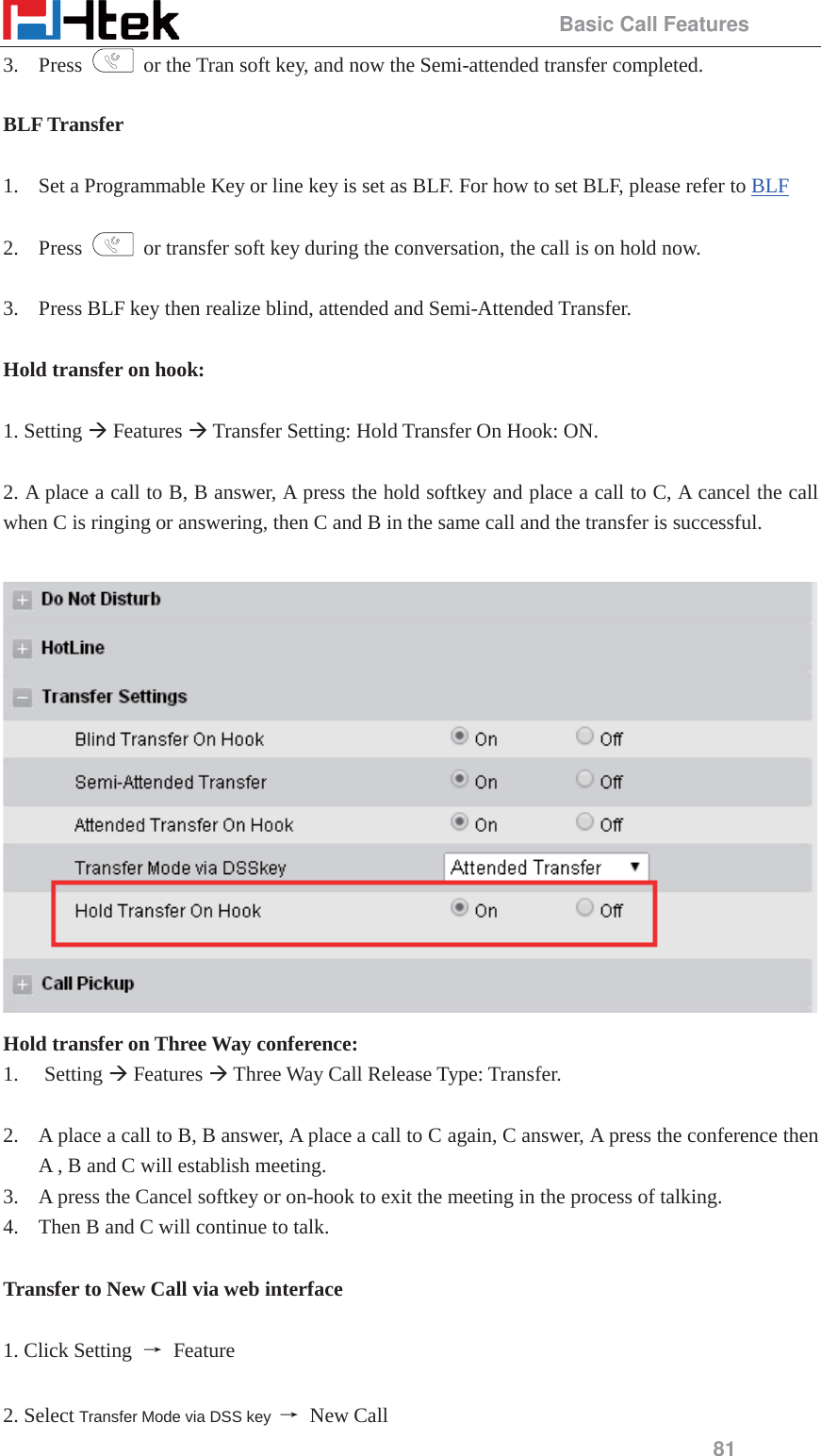                                                 Basic Call Features 81 3. Press    or the Tran soft key, and now the Semi-attended transfer completed.  BLF Transfer  1. Set a Programmable Key or line key is set as BLF. For how to set BLF, please refer to BLF   2. Press    or transfer soft key during the conversation, the call is on hold now.  3. Press BLF key then realize blind, attended and Semi-Attended Transfer.    Hold transfer on hook:  1. Setting &AElig; Features &AElig; Transfer Setting: Hold Transfer On Hook: ON.  2. A place a call to B, B answer, A press the hold softkey and place a call to C, A cancel the call when C is ringing or answering, then C and B in the same call and the transfer is successful.   Hold transfer on Three Way conference: 1. Setting &AElig; Features &AElig; Three Way Call Release Type: Transfer.  2. A place a call to B, B answer, A place a call to C again, C answer, A press the conference then A , B and C will establish meeting. 3. A press the Cancel softkey or on-hook to exit the meeting in the process of talking. 4. Then B and C will continue to talk.  Transfer to New Call via web interface  1. Click Setting  ė Feature  2. Select Transfer Mode via DSS key  ė New Call 