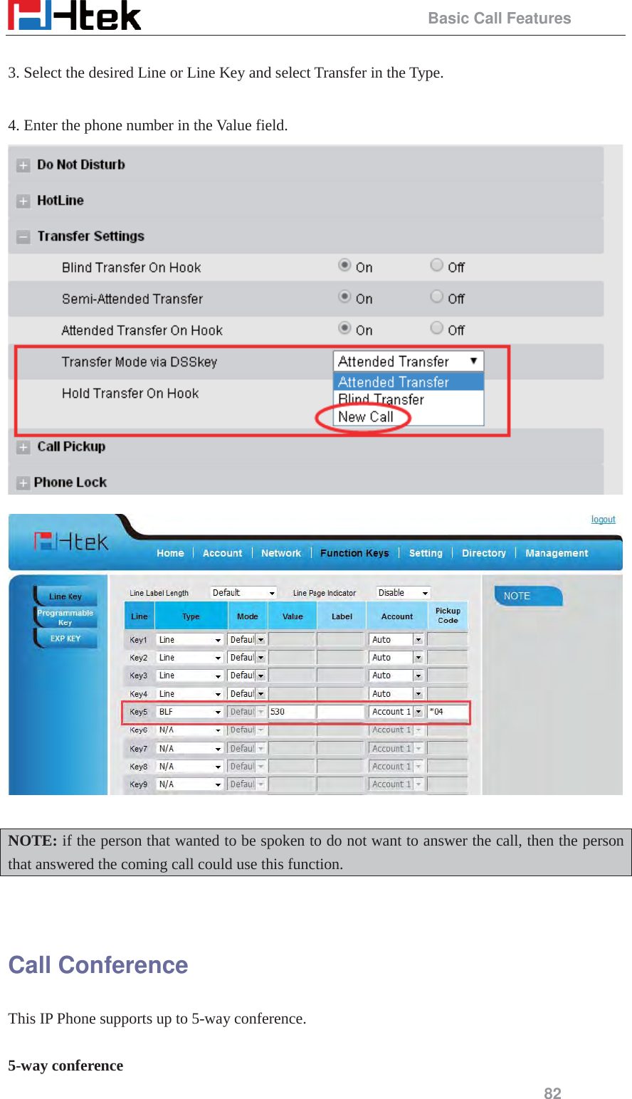                                                 Basic Call Features 82  3. Select the desired Line or Line Key and select Transfer in the Type.  4. Enter the phone number in the Value field.    NOTE: if the person that wanted to be spoken to do not want to answer the call, then the person that answered the coming call could use this function.   Call Conference   This IP Phone supports up to 5-way conference.  5-way conference 