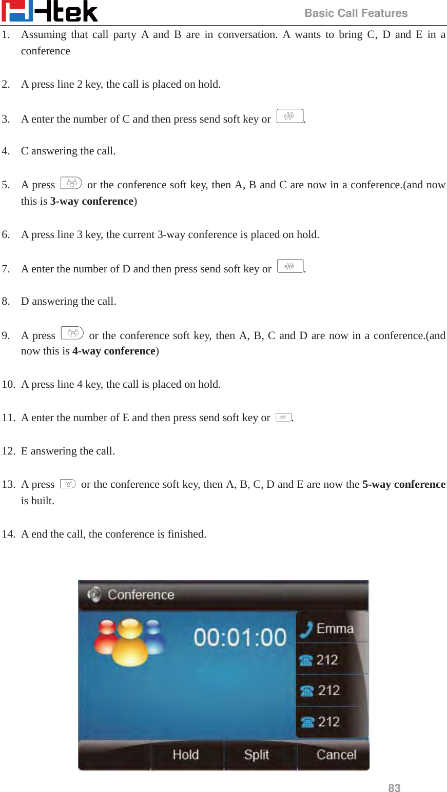                                                 Basic Call Features 83 1. Assuming that call party A and B are in conversation. A wants to bring C, D and E in a conference  2. A press line 2 key, the call is placed on hold.  3. A enter the number of C and then press send soft key or  .  4. C answering the call.  5. A press    or the conference soft key, then A, B and C are now in a conference.(and now this is 3-way conference)  6. A press line 3 key, the current 3-way conference is placed on hold.  7. A enter the number of D and then press send soft key or  .  8. D answering the call.  9. A press   or the conference soft key, then A, B, C and D are now in a conference.(and now this is 4-way conference)  10. A press line 4 key, the call is placed on hold.  11. A enter the number of E and then press send soft key or  .  12. E answering the call.  13. A press    or the conference soft key, then A, B, C, D and E are now the 5-way conference is built.    14. A end the call, the conference is finished.    