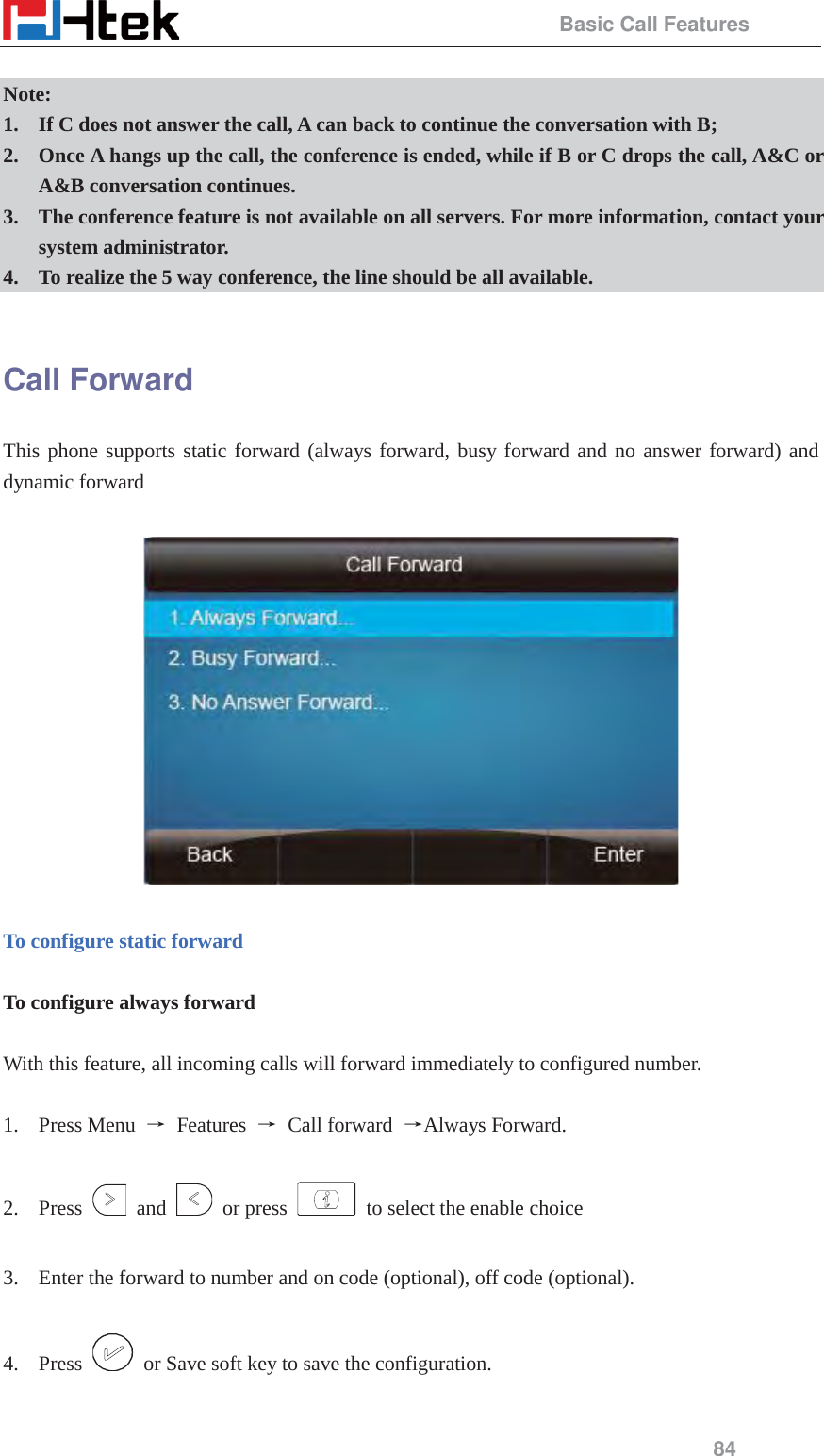                                                 Basic Call Features 84  Note:  1. If C does not answer the call, A can back to continue the conversation with B;   2. Once A hangs up the call, the conference is ended, while if B or C drops the call, A&amp;C or A&amp;B conversation continues. 3. The conference feature is not available on all servers. For more information, contact your system administrator. 4. To realize the 5 way conference, the line should be all available.  Call Forward This phone supports static forward (always forward, busy forward and no answer forward) and dynamic forward      To configure static forward  To configure always forward  With this feature, all incoming calls will forward immediately to configured number.  1. Press Menu  ė Features ė Call forward ėAlways Forward.  2. Press   and   or press    to select the enable choice  3. Enter the forward to number and on code (optional), off code (optional).  4. Press    or Save soft key to save the configuration.  