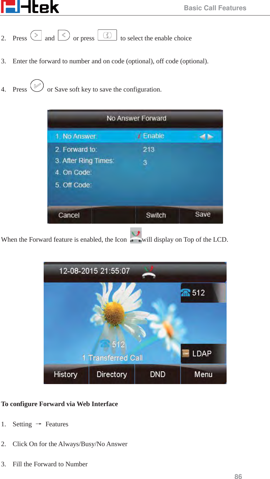                                                 Basic Call Features 86  2. Press   and   or press    to select the enable choice  3. Enter the forward to number and on code (optional), off code (optional).  4. Press    or Save soft key to save the configuration.   When the Forward feature is enabled, the Icon  will display on Top of the LCD.    To configure Forward via Web Interface  1. Setting  ė Features   2. Click On for the Always/Busy/No Answer  3. Fill the Forward to Number 