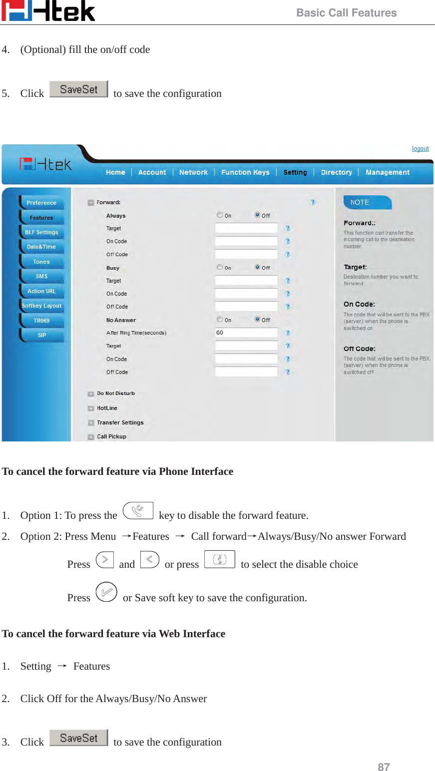                                                 Basic Call Features 87  4. (Optional) fill the on/off code  5. Click    to save the configuration     To cancel the forward feature via Phone Interface  1. Option 1: To press the    key to disable the forward feature. 2. Option 2: Press Menu  ėFeatures  ė Call forwardėAlways/Busy/No answer Forward Press   and   or press    to select the disable choice Press    or Save soft key to save the configuration.  To cancel the forward feature via Web Interface  1. Setting  ė Features   2. Click Off for the Always/Busy/No Answer  3. Click    to save the configuration 