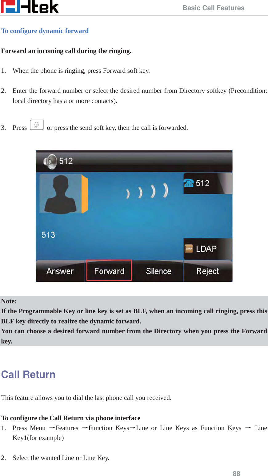                                                 Basic Call Features 88  To configure dynamic forward  Forward an incoming call during the ringing.  1. When the phone is ringing, press Forward soft key.  2. Enter the forward number or select the desired number from Directory softkey (Precondition: local directory has a or more contacts).  3. Press    or press the send soft key, then the call is forwarded.    Note: If the Programmable Key or line key is set as BLF, when an incoming call ringing, press this BLF key directly to realize the dynamic forward. You can choose a desired forward number from the Directory when you press the Forward key.  Call Return This feature allows you to dial the last phone call you received.  To configure the Call Return via phone interface 1. Press Menu ėFeatures  ėFunction KeysėLine or Line Keys as Function Keys ė Line Key1(for example)  2. Select the wanted Line or Line Key. 