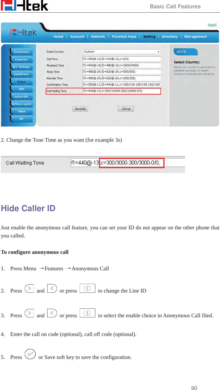                                                 Basic Call Features 90    2. Change the Tone Time as you want (for example 3s)     Hide Caller ID Just enable the anonymous call feature, you can set your ID do not appear on the other phone that you called.  To configure anonymous call    1. Press Menu  ėFeatures  ėAnonymous Call  2. Press   and   or press    to change the Line ID    3. Press   and   or press    to select the enable choice in Anonymous Call filed.  4. Enter the call on code (optional), call off code (optional).  5. Press    or Save soft key to save the configuration.  