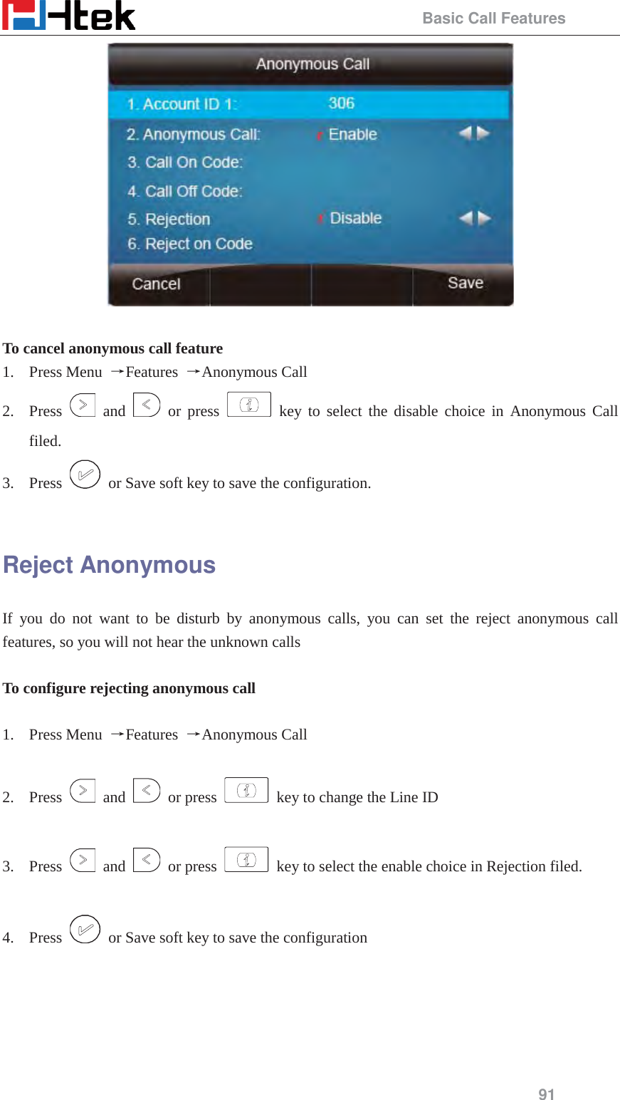                                                 Basic Call Features 91   To cancel anonymous call feature 1. Press Menu  ėFeatures  ėAnonymous Call 2. Press   and   or press   key to select the disable choice in Anonymous Call filed.  3. Press    or Save soft key to save the configuration.  Reject Anonymous If you do not want to be disturb by anonymous calls, you can set the reject anonymous call features, so you will not hear the unknown calls  To configure rejecting anonymous call  1. Press Menu  ėFeatures  ėAnonymous Call  2. Press   and   or press    key to change the Line ID    3. Press   and   or press    key to select the enable choice in Rejection filed.    4. Press    or Save soft key to save the configuration 
