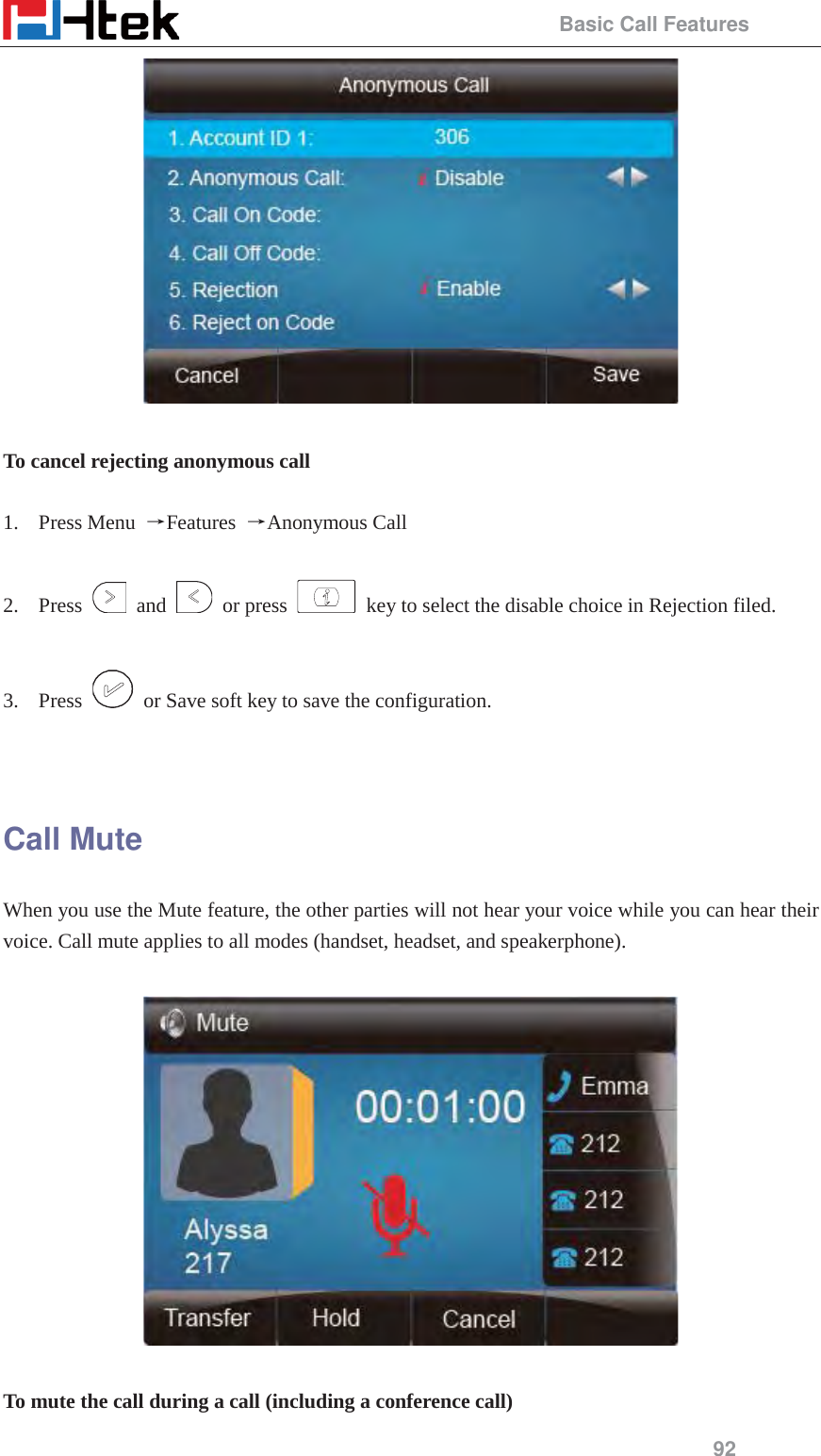                                                 Basic Call Features 92   To cancel rejecting anonymous call  1. Press Menu  ėFeatures  ėAnonymous Call  2. Press   and   or press    key to select the disable choice in Rejection filed.    3. Press    or Save soft key to save the configuration.   Call Mute When you use the Mute feature, the other parties will not hear your voice while you can hear their voice. Call mute applies to all modes (handset, headset, and speakerphone).    To mute the call during a call (including a conference call) 