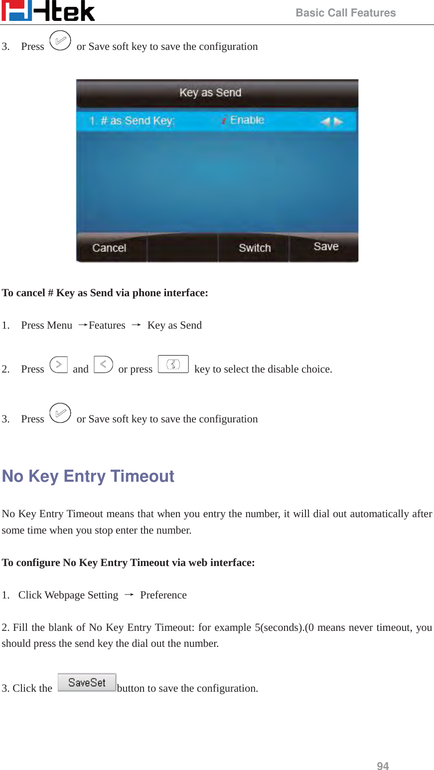                                                 Basic Call Features 94 3. Press    or Save soft key to save the configuration    To cancel # Key as Send via phone interface:    1. Press Menu  ėFeatures  ė  Key as Send  2. Press   and   or press    key to select the disable choice.  3. Press    or Save soft key to save the configuration  No Key Entry Timeout No Key Entry Timeout means that when you entry the number, it will dial out automatically after some time when you stop enter the number.  To configure No Key Entry Timeout via web interface:  1.  Click Webpage Setting ė Preference  2. Fill the blank of No Key Entry Timeout: for example 5(seconds).(0 means never timeout, you should press the send key the dial out the number.  3. Click the  button to save the configuration.    