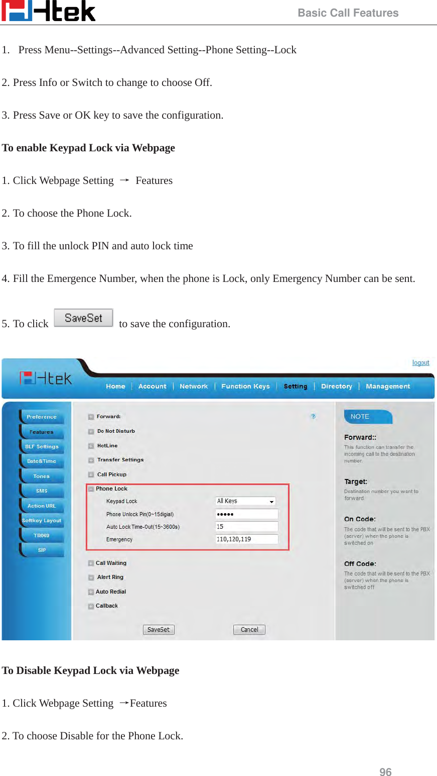                                                 Basic Call Features 96  1.  Press Menu--Settings--Advanced Setting--Phone Setting--Lock  2. Press Info or Switch to change to choose Off.  3. Press Save or OK key to save the configuration.  To enable Keypad Lock via Webpage  1. Click Webpage Setting  ė Features  2. To choose the Phone Lock.    3. To fill the unlock PIN and auto lock time  4. Fill the Emergence Number, when the phone is Lock, only Emergency Number can be sent.  5. To click    to save the configuration.    To Disable Keypad Lock via Webpage  1. Click Webpage Setting  ėFeatures  2. To choose Disable for the Phone Lock.  