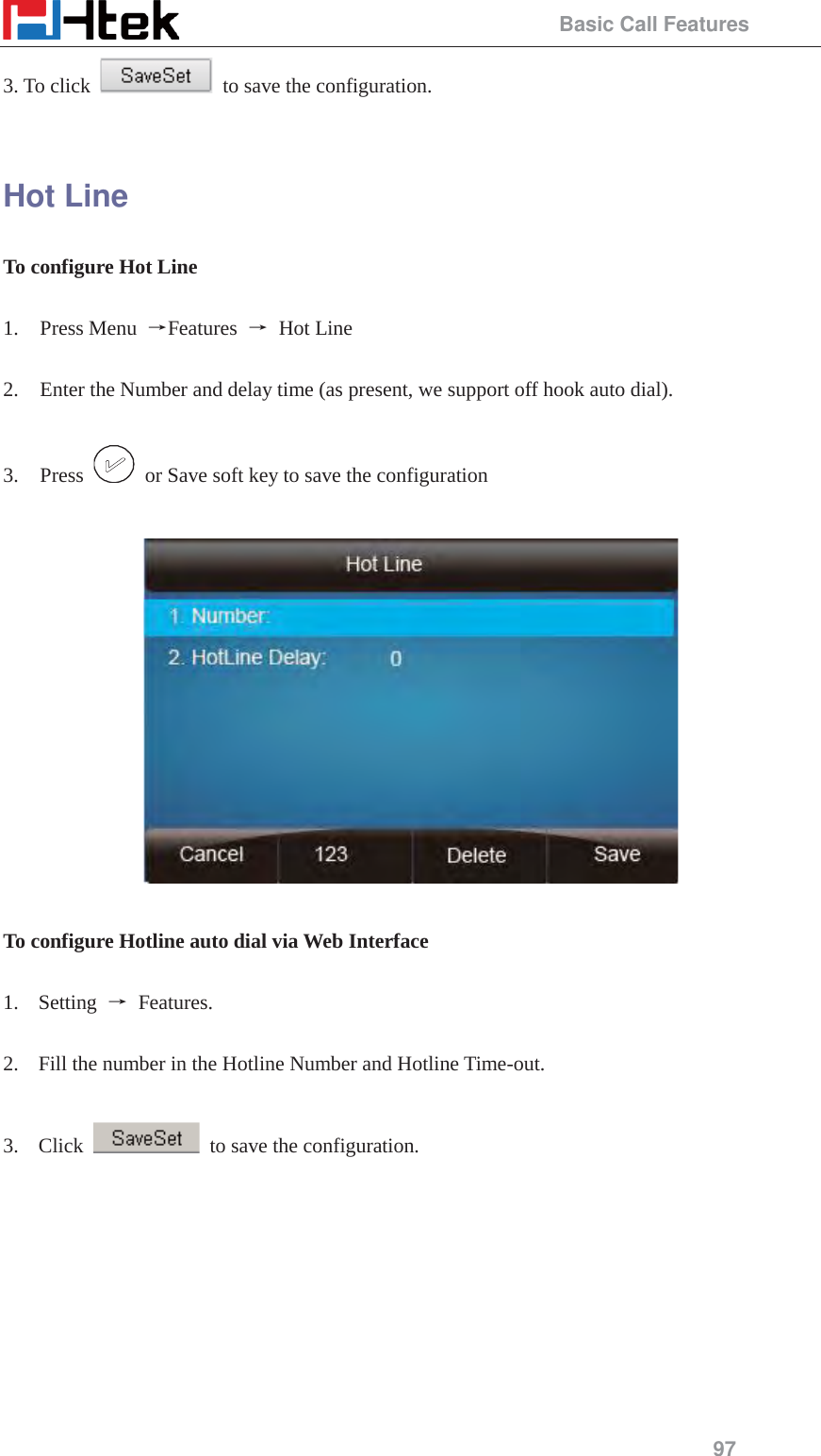                                                 Basic Call Features 97 3. To click    to save the configuration.  Hot Line To configure Hot Line  1. Press Menu  ėFeatures  ė Hot Line  2. Enter the Number and delay time (as present, we support off hook auto dial).  3. Press    or Save soft key to save the configuration    To configure Hotline auto dial via Web Interface  1. Setting  ė Features.   2. Fill the number in the Hotline Number and Hotline Time-out.  3. Click    to save the configuration.  