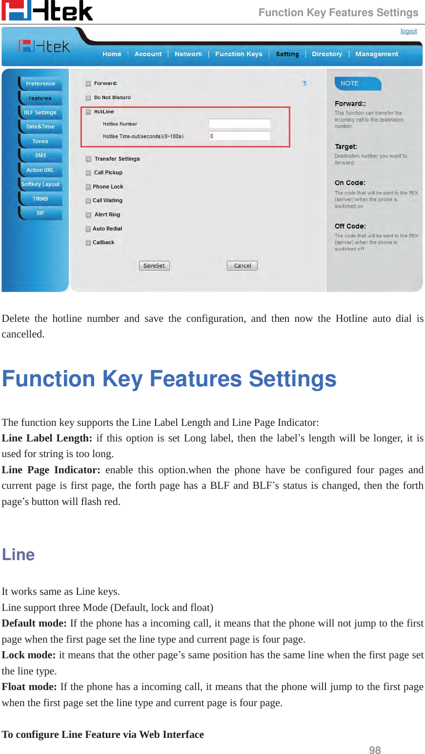                                                 Function Key Features Settings 98   Delete the hotline number and save the configuration, and then now the Hotline auto dial is cancelled. Function Key Features Settings The function key supports the Line Label Length and Line Page Indicator: Line Label Length: if this option is set Long label, then the label&rsquo;s length will be longer, it is used for string is too long.   Line Page Indicator: enable this option.when the phone have be configured four pages and current page is first page, the forth page has a BLF and BLF&rsquo;s status is changed, then the forth page&rsquo;s button will flash red.  Line It works same as Line keys. Line support three Mode (Default, lock and float) Default mode: If the phone has a incoming call, it means that the phone will not jump to the first page when the first page set the line type and current page is four page.   Lock mode: it means that the other page&rsquo;s same position has the same line when the first page set the line type. Float mode: If the phone has a incoming call, it means that the phone will jump to the first page when the first page set the line type and current page is four page.    To configure Line Feature via Web Interface 