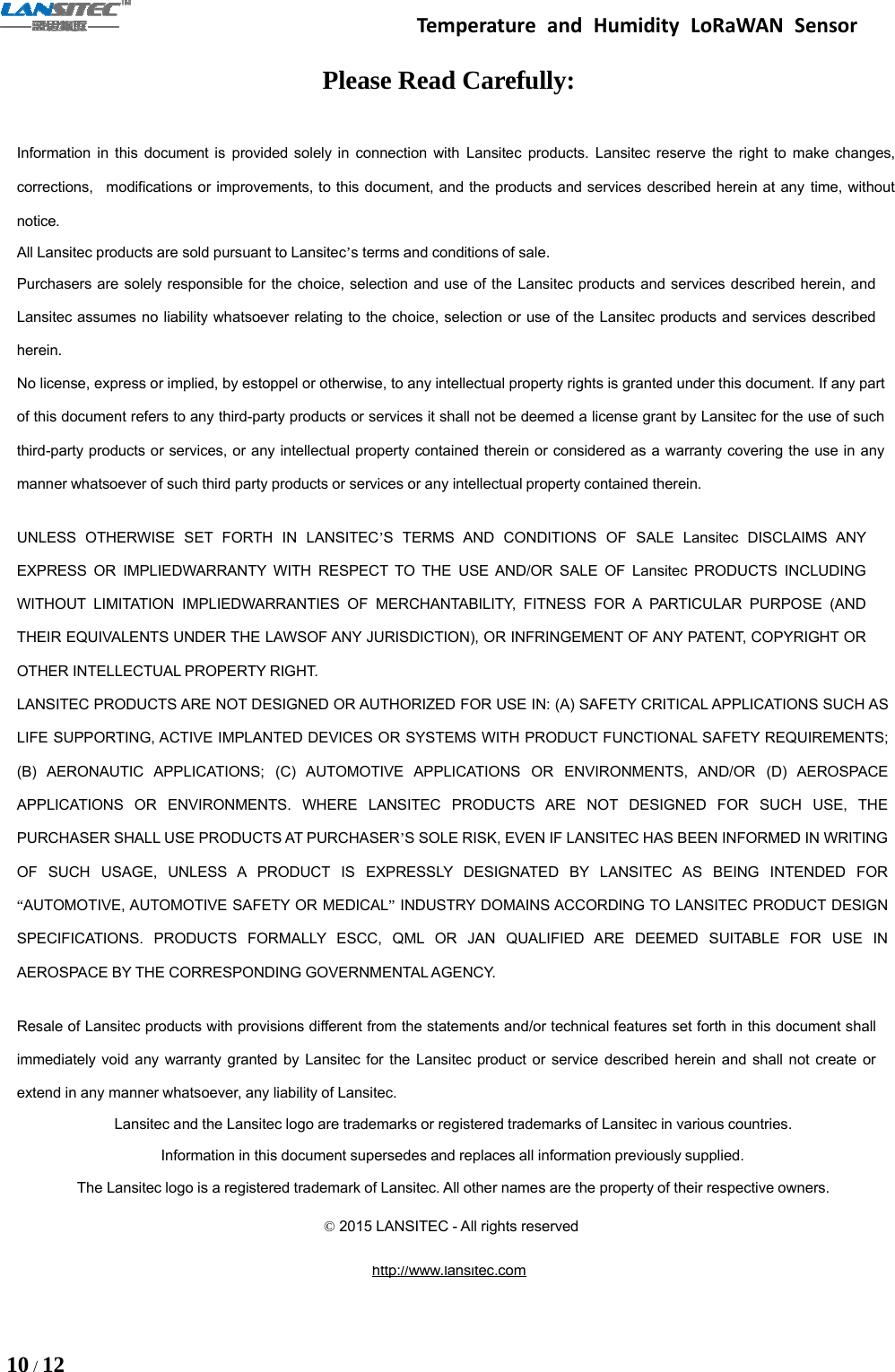 Temperature and Humidity LoRaWAN Sensor10 /12Please Read Carefully:Information in this document is provided solely in connection with Lansitec products. Lansitec reserve the right to make changes,corrections, modifications or improvements, to this document, and the products and services described herein at any time, withoutnotice.All Lansitec products are sold pursuant to Lansitec’s terms and conditions of sale.Purchasers are solely responsible for the choice, selection and use of the Lansitec products and services described herein, andLansitec assumes no liability whatsoever relating to the choice, selection or use of the Lansitec products and services describedherein.No license, express or implied, by estoppel or otherwise, to any intellectual property rights is granted under this document. If any partof this document refers to any third-party products or services it shall not be deemed a license grant by Lansitec for the use of suchthird-party products or services, or any intellectual property contained therein or considered as a warranty covering the use in anymanner whatsoever of such third party products or services or any intellectual property contained therein.UNLESS OTHERWISE SET FORTH IN LANSITEC’S TERMS AND CONDITIONS OF SALE Lansitec DISCLAIMS ANYEXPRESS OR IMPLIEDWARRANTY WITH RESPECT TO THE USE AND/OR SALE OF Lansitec PRODUCTS INCLUDINGWITHOUT LIMITATION IMPLIEDWARRANTIES OF MERCHANTABILITY, FITNESS FOR A PARTICULAR PURPOSE (ANDTHEIR EQUIVALENTS UNDER THE LAWSOF ANY JURISDICTION), OR INFRINGEMENT OF ANY PATENT, COPYRIGHT OROTHER INTELLECTUAL PROPERTY RIGHT.LANSITEC PRODUCTS ARE NOT DESIGNED OR AUTHORIZED FOR USE IN: (A) SAFETY CRITICAL APPLICATIONS SUCH ASLIFE SUPPORTING, ACTIVE IMPLANTED DEVICES OR SYSTEMS WITH PRODUCT FUNCTIONAL SAFETY REQUIREMENTS;(B) AERONAUTIC APPLICATIONS; (C) AUTOMOTIVE APPLICATIONS OR ENVIRONMENTS, AND/OR (D) AEROSPACEAPPLICATIONS OR ENVIRONMENTS. WHERE LANSITEC PRODUCTS ARE NOT DESIGNED FOR SUCH USE, THEPURCHASER SHALL USE PRODUCTS AT PURCHASER’S SOLE RISK, EVEN IF LANSITEC HAS BEEN INFORMED IN WRITINGOF SUCH USAGE, UNLESS A PRODUCT IS EXPRESSLY DESIGNATED BY LANSITEC AS BEING INTENDED FOR“AUTOMOTIVE, AUTOMOTIVE SAFETY OR MEDICAL”INDUSTRY DOMAINS ACCORDING TO LANSITEC PRODUCT DESIGNSPECIFICATIONS. PRODUCTS FORMALLY ESCC, QML OR JAN QUALIFIED ARE DEEMED SUITABLE FOR USE INAEROSPACE BY THE CORRESPONDING GOVERNMENTAL AGENCY.Resale of Lansitec products with provisions different from the statements and/or technical features set forth in this document shallimmediately void any warranty granted by Lansitec for the Lansitec product or service described herein and shall not create orextend in any manner whatsoever, any liability of Lansitec.Lansitec and the Lansitec logo are trademarks or registered trademarks of Lansitec in various countries.Information in this document supersedes and replaces all information previously supplied.The Lansitec logo is a registered trademark of Lansitec. All other names are the property of their respective owners.©2015 LANSITEC - All rights reservedhttp://www.lansitec.com