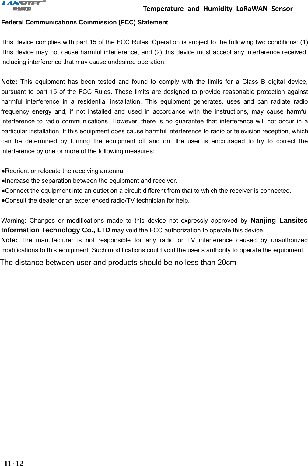 Temperature and Humidity LoRaWAN Sensor11 /12Federal Communications Commission (FCC) StatementThis device complies with part 15 of the FCC Rules. Operation is subject to the following two conditions: (1)This device may not cause harmful interference, and (2) this device must accept any interference received,including interference that may cause undesired operation.Note: This equipment has been tested and found to comply with the limits for a Class B digital device,pursuant to part 15 of the FCC Rules. These limits are designed to provide reasonable protection againstharmful interference in a residential installation. This equipment generates, uses and can radiate radiofrequency energy and, if not installed and used in accordance with the instructions, may cause harmfulinterference to radio communications. However, there is no guarantee that interference will not occur in aparticular installation. If this equipment does cause harmful interference to radio or television reception, whichcan be determined by turning the equipment off and on, the user is encouraged to try to correct theinterference by one or more of the following measures:●Reorient or relocate the receiving antenna.●Increase the separation between the equipment and receiver.●Connect the equipment into an outlet on a circuit different from that to which the receiver is connected.●Consult the dealer or an experienced radio/TV technician for help.Warning: Changes or modifications made to this device not expressly approved by Nanjing LansitecInformation Technology Co., LTD may void the FCC authorization to operate this device.Note: The manufacturer is not responsible for any radio or TV interference caused by unauthorizedmodifications to this equipment. Such modifications could void the user’s authority to operate the equipment.The distance between user and products should be no less than 20cm