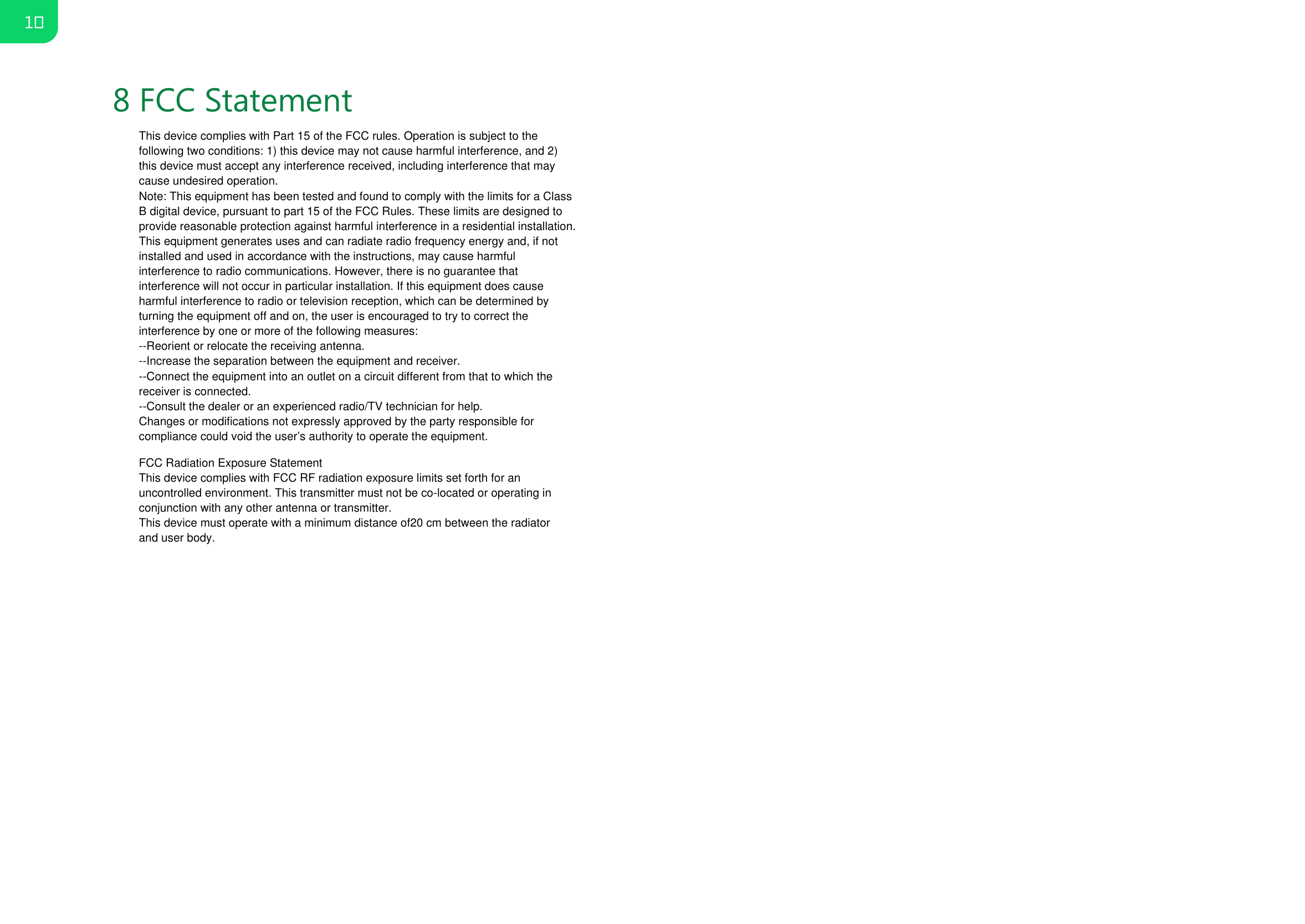 8 FCC Statement1This device complies with Part 15 of the FCC rules. Operation is subject to the following two conditions: 1) this device may not cause harmful interference, and 2) this device must accept any interference received, including interference that may cause undesired operation.Note: This equipment has been tested and found to comply with the limits for a ClassB digital device, pursuant to part 15 of the FCC Rules. These limits are designed toprovide reasonable protection against harmful interference in a residential installation.This equipment generates uses and can radiate radio frequency energy and, if not installed and used in accordance with the instructions, may cause harmful interference to radio communications. However, there is no guarantee that interference will not occur in particular installation. If this equipment does cause harmful interference to radio or television reception, which can be determined by turning the equipment off and on, the user is encouraged to try to correct the interference by one or more of the following measures:--Reorient or relocate the receiving antenna.--Increase the separation between the equipment and receiver.--Connect the equipment into an outlet on a circuit different from that to which the receiver is connected.--Consult the dealer or an experienced radio/TV technician for help.Changes or modifications not expressly approved by the party responsible for compliance could void the user&rsquo;s authority to operate the equipment.FCC Radiation Exposure StatementThis device complies with FCC RF radiation exposure limits set forth for an uncontrolled environment. This transmitter must not be co-located or operating in conjunction with any other antenna or transmitter.This device must operate with a minimum distance of20 cm between the radiator and user body.