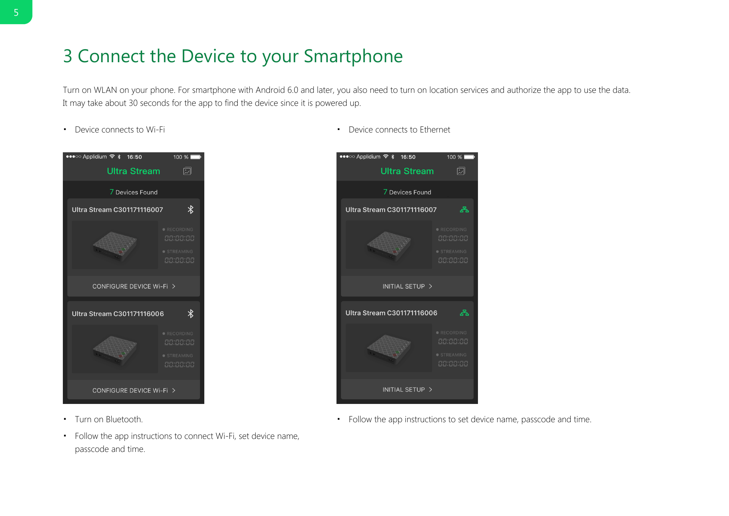 3 Connect the Device to your SmartphoneTurn on WLAN on your phone. For smartphone with Android 6.0 and later, you also need to turn on location services and authorize the app to use the data. It may take about 30 seconds for the app to find the device since it is powered up.    Device connects to Wi-Fi■Device connects to Ethernet■Turn on Bluetooth.■Follow the app instructions to connect Wi-Fi, set device name,passcode and time.■Follow the app instructions to set device name, passcode and time.■5
