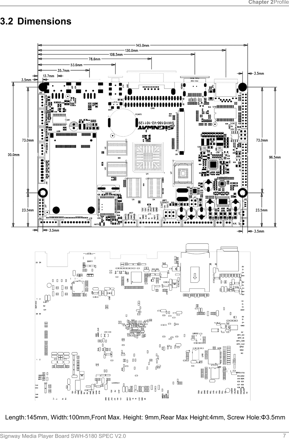 Chapter 2ProfileSignway Media Player Board SWH-5180 SPEC V2.0 73.2 DimensionsLength:145mm, Width:100mm,Front Max. Height: 9mm,Rear Max Height:4mm, Screw Hole:Φ3.5mm