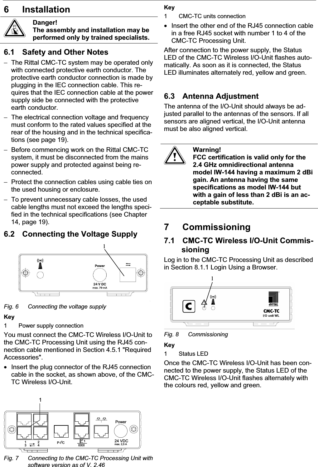 6 Installation     EN 6 Installation Danger! The assembly and installation may be performed only by trained specialists. 6.1  Safety and Other Notes −  The Rittal CMC-TC system may be operated only with connected protective earth conductor. The protective earth conductor connection is made by plugging in the IEC connection cable. This re-quires that the IEC connection cable at the power supply side be connected with the protective earth conductor. −  The electrical connection voltage and frequency must conform to the rated values specified at the rear of the housing and in the technical specifica-tions (see page 19). −  Before commencing work on the Rittal CMC-TC system, it must be disconnected from the mains power supply and protected against being re-connected. −  Protect the connection cables using cable ties on the used housing or enclosure. −  To prevent unnecessary cable losses, the used cable lengths must not exceed the lengths speci-fied in the technical specifications (see Chapter 14, page 19). 6.2  Connecting the Voltage Supply 1Fig. 6  Connecting the voltage supply Key 1  Power supply connection You must connect the CMC-TC Wireless I/O-Unit to the CMC-TC Processing Unit using the RJ45 con-nection cable mentioned in Section 4.5.1 &quot;Required Accessories&quot;. •  Insert the plug connector of the RJ45 connection cable in the socket, as shown above, of the CMC-TC Wireless I/O-Unit. Power24 VDCmax. 2,5 AI0I0I1P-I C212431Fig. 7  Connecting to the CMC-TC Processing Unit with software version as of V. 2.46 Key 1  CMC-TC units connection •  Insert the other end of the RJ45 connection cable in a free RJ45 socket with number 1 to 4 of the CMC-TC Processing Unit.  After connection to the power supply, the Status LED of the CMC-TC Wireless I/O-Unit flashes auto-matically. As soon as it is connected, the Status LED illuminates alternately red, yellow and green. 6.3 Antenna Adjustment The antenna of the I/O-Unit should always be ad-justed parallel to the antennas of the sensors. If all sensors are aligned vertical, the I/O-Unit antenna must be also aligned vertical.  Warning! FCC certification is valid only for the 2.4 GHz omnidirectional antenna model IW-144 having a maximum 2 dBi gain. An antenna having the same specifications as model IW-144 but with a gain of less than 2 dBi is an ac-ceptable substitute. 7 Commissioning 7.1  CMC-TC Wireless I/O-Unit Commis-sioningLog in to the CMC-TC Processing Unit as described in Section 8.1.1 Login Using a Browser. 1Fig. 8  Commissioning Key 1 Status LED Once the CMC-TC Wireless I/O-Unit has been con-nected to the power supply, the Status LED of the CMC-TC Wireless I/O-Unit flashes alternately with the colours red, yellow and green. 