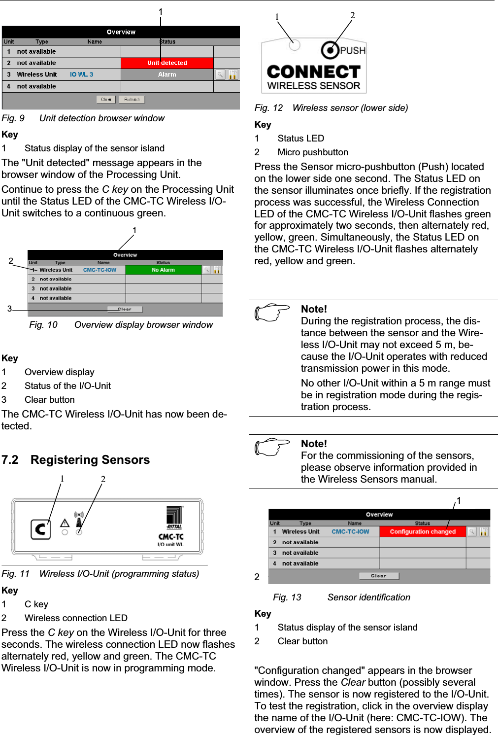 Commissioning 7EN1Fig. 9  Unit detection browser windowKey1 Status display of the sensor islandThe &quot;Unit detected&quot; message appears in the browser window of the Processing Unit. Continue to press the C key on the Processing Unituntil the Status LED of the CMC-TC Wireless I/O-Unit switches to a continuous green. 123Fig. 10 Overview display browser windowKey1 Overview display2 Status of the I/O-Unit 3 Clear buttonThe CMC-TC Wireless I/O-Unit has now been de-tected.7.2 Registering Sensors12Fig. 11  Wireless I/O-Unit (programming status) Key1 C key2 Wireless connection LEDPress the C key on the Wireless I/O-Unit for three seconds. The wireless connection LED now flashesalternately red, yellow and green. The CMC-TC Wireless I/O-Unit is now in programming mode. 21Fig. 12 Wireless sensor (lower side) Key1 Status LED2 Micro pushbuttonPress the Sensor micro-pushbutton (Push) locatedon the lower side one second. The Status LED onthe sensor illuminates once briefly. If the registrationprocess was successful, the Wireless ConnectionLED of the CMC-TC Wireless I/O-Unit flashes greenfor approximately two seconds, then alternately red,yellow, green. Simultaneously, the Status LED on the CMC-TC Wireless I/O-Unit flashes alternatelyred, yellow and green.Note!During the registration process, the dis-tance between the sensor and the Wire-less I/O-Unit may not exceed 5 m, be-cause the I/O-Unit operates with reducedtransmission power in this mode.No other I/O-Unit within a 5 m range must be in registration mode during the regis-tration process. Note!For the commissioning of the sensors,please observe information provided in the Wireless Sensors manual.12Fig. 13 Sensor identificationKey1 Status display of the sensor island2 Clear button&quot;Configuration changed&quot; appears in the browserwindow. Press the Clear button (possibly several times). The sensor is now registered to the I/O-Unit. To test the registration, click in the overview displaythe name of the I/O-Unit (here: CMC-TC-IOW). The overview of the registered sensors is now displayed. 