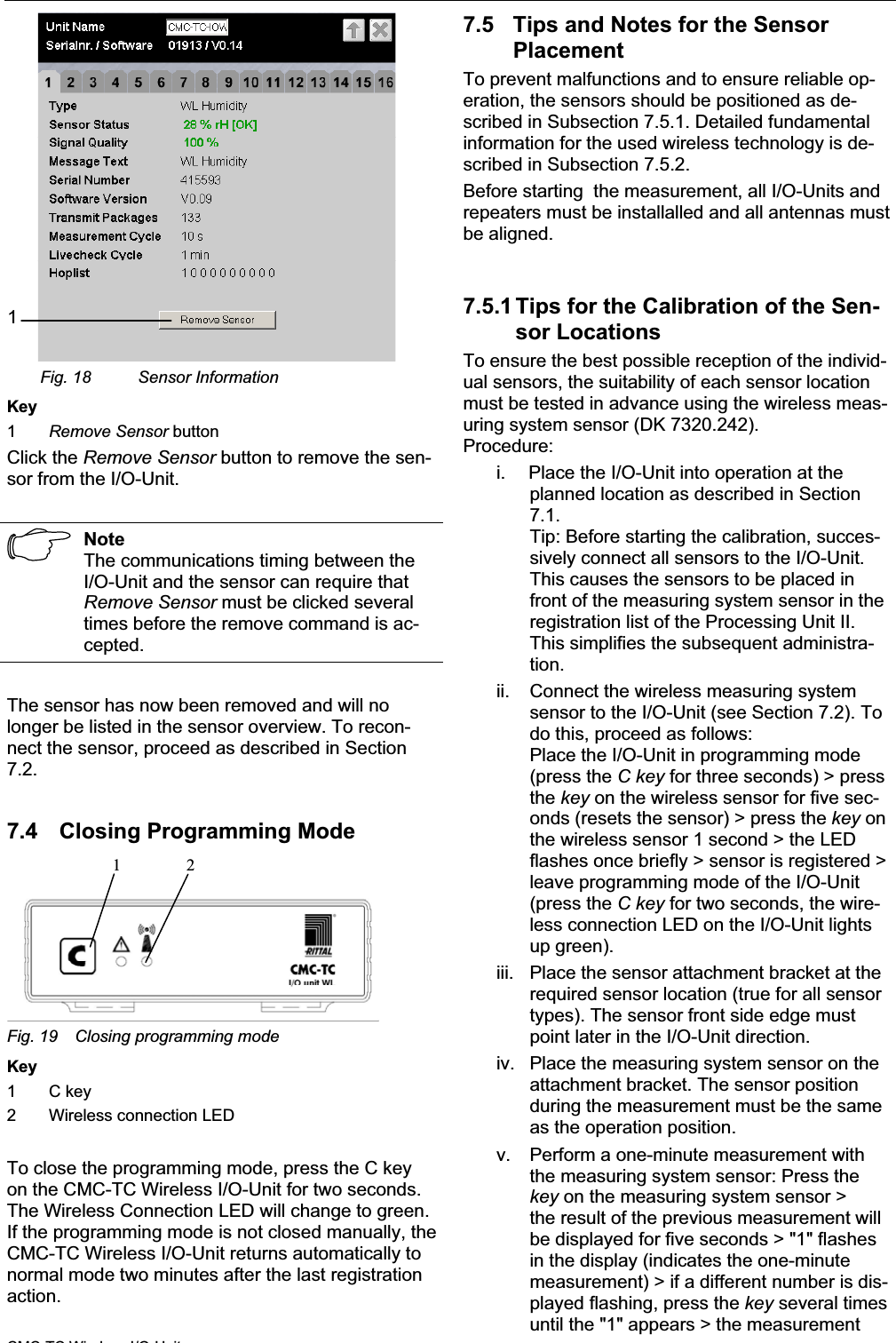 Commissioning 7EN1Fig. 18 Sensor InformationKey1Remove Sensor button Click the Remove Sensor button to remove the sen-sor from the I/O-Unit.NoteThe communications timing between the I/O-Unit and the sensor can require thatRemove Sensor must be clicked severaltimes before the remove command is ac-cepted.The sensor has now been removed and will no longer be listed in the sensor overview. To recon-nect the sensor, proceed as described in Section 7.2.7.4 Closing Programming Mode 12Fig. 19 Closing programming modeKey1 C key2 Wireless connection LEDTo close the programming mode, press the C key on the CMC-TC Wireless I/O-Unit for two seconds.The Wireless Connection LED will change to green. If the programming mode is not closed manually, theCMC-TC Wireless I/O-Unit returns automatically to normal mode two minutes after the last registration action.7.5 Tips and Notes for the Sensor PlacementTo prevent malfunctions and to ensure reliable op-eration, the sensors should be positioned as de-scribed in Subsection 7.5.1. Detailed fundamentalinformation for the used wireless technology is de-scribed in Subsection 7.5.2.Before starting  the measurement, all I/O-Units and repeaters must be installalled and all antennas mustbe aligned.7.5.1 Tips for the Calibration of the Sen-sor Locations To ensure the best possible reception of the individ-ual sensors, the suitability of each sensor location must be tested in advance using the wireless meas-uring system sensor (DK 7320.242).Procedure:i. Place the I/O-Unit into operation at the planned location as described in Section7.1.Tip: Before starting the calibration, succes-sively connect all sensors to the I/O-Unit.This causes the sensors to be placed in front of the measuring system sensor in theregistration list of the Processing Unit II. This simplifies the subsequent administra-tion.ii. Connect the wireless measuring systemsensor to the I/O-Unit (see Section 7.2). To do this, proceed as follows:Place the I/O-Unit in programming mode(press the C key for three seconds) &gt; pressthe key on the wireless sensor for five sec-onds (resets the sensor) &gt; press the key on the wireless sensor 1 second &gt; the LED flashes once briefly &gt; sensor is registered &gt; leave programming mode of the I/O-Unit(press the C key for two seconds, the wire-less connection LED on the I/O-Unit lightsup green).iii. Place the sensor attachment bracket at the required sensor location (true for all sensortypes). The sensor front side edge mustpoint later in the I/O-Unit direction.iv. Place the measuring system sensor on the attachment bracket. The sensor positionduring the measurement must be the sameas the operation position.v. Perform a one-minute measurement with the measuring system sensor: Press thekey on the measuring system sensor &gt; the result of the previous measurement willbe displayed for five seconds &gt; &quot;1&quot; flashesin the display (indicates the one-minutemeasurement) &gt; if a different number is dis-played flashing, press the key several timesuntil the &quot;1&quot; appears &gt; the measurementCMC TC Wi l I/O U it