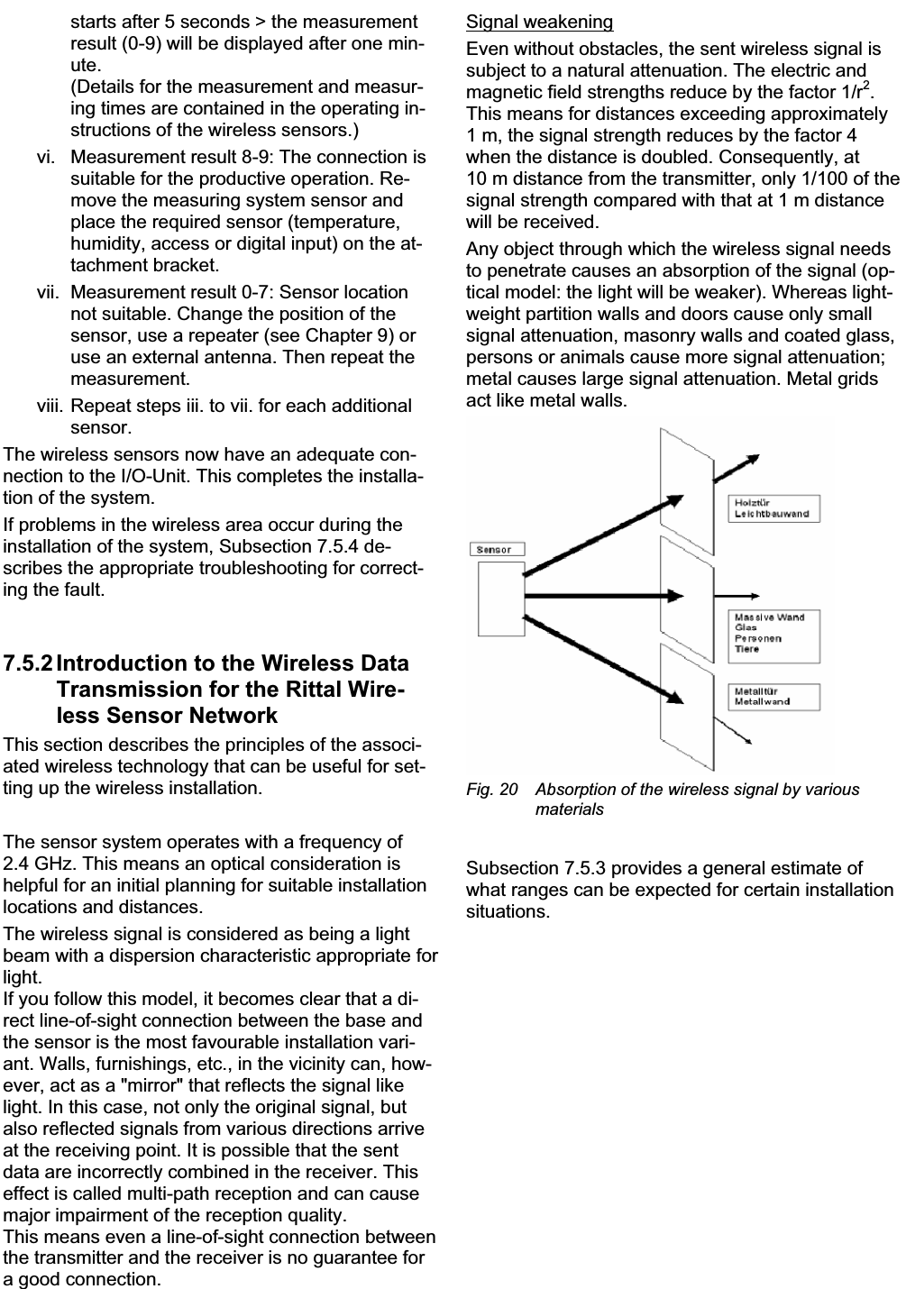 7 Commissioning EN starts after 5 seconds &gt; the measurementresult (0-9) will be displayed after one min-ute.(Details for the measurement and measur-ing times are contained in the operating in-structions of the wireless sensors.) vi. Measurement result 8-9: The connection is suitable for the productive operation. Re-move the measuring system sensor andplace the required sensor (temperature, humidity, access or digital input) on the at-tachment bracket.vii. Measurement result 0-7: Sensor locationnot suitable. Change the position of the sensor, use a repeater (see Chapter 9) or use an external antenna. Then repeat themeasurement.viii. Repeat steps iii. to vii. for each additional sensor.The wireless sensors now have an adequate con-nection to the I/O-Unit. This completes the installa-tion of the system. If problems in the wireless area occur during the installation of the system, Subsection 7.5.4 de-scribes the appropriate troubleshooting for correct-ing the fault. 7.5.2 Introduction to the Wireless Data Transmission for the Rittal Wire-less Sensor NetworkThis section describes the principles of the associ-ated wireless technology that can be useful for set-ting up the wireless installation.The sensor system operates with a frequency of 2.4 GHz. This means an optical consideration is helpful for an initial planning for suitable installationlocations and distances.The wireless signal is considered as being a light beam with a dispersion characteristic appropriate for light.If you follow this model, it becomes clear that a di-rect line-of-sight connection between the base and the sensor is the most favourable installation vari-ant. Walls, furnishings, etc., in the vicinity can, how-ever, act as a &quot;mirror&quot; that reflects the signal like light. In this case, not only the original signal, but also reflected signals from various directions arriveat the receiving point. It is possible that the sent data are incorrectly combined in the receiver. This effect is called multi-path reception and can causemajor impairment of the reception quality.This means even a line-of-sight connection between the transmitter and the receiver is no guarantee for a good connection.Signal weakeningEven without obstacles, the sent wireless signal is subject to a natural attenuation. The electric and magnetic field strengths reduce by the factor 1/r2.This means for distances exceeding approximately1 m, the signal strength reduces by the factor 4 when the distance is doubled. Consequently, at 10 m distance from the transmitter, only 1/100 of the signal strength compared with that at 1 m distancewill be received.Any object through which the wireless signal needsto penetrate causes an absorption of the signal (op-tical model: the light will be weaker). Whereas light-weight partition walls and doors cause only small signal attenuation, masonry walls and coated glass,persons or animals cause more signal attenuation;metal causes large signal attenuation. Metal gridsact like metal walls.Fig. 20 Absorption of the wireless signal by variousmaterialsSubsection 7.5.3 provides a general estimate of what ranges can be expected for certain installation situations.