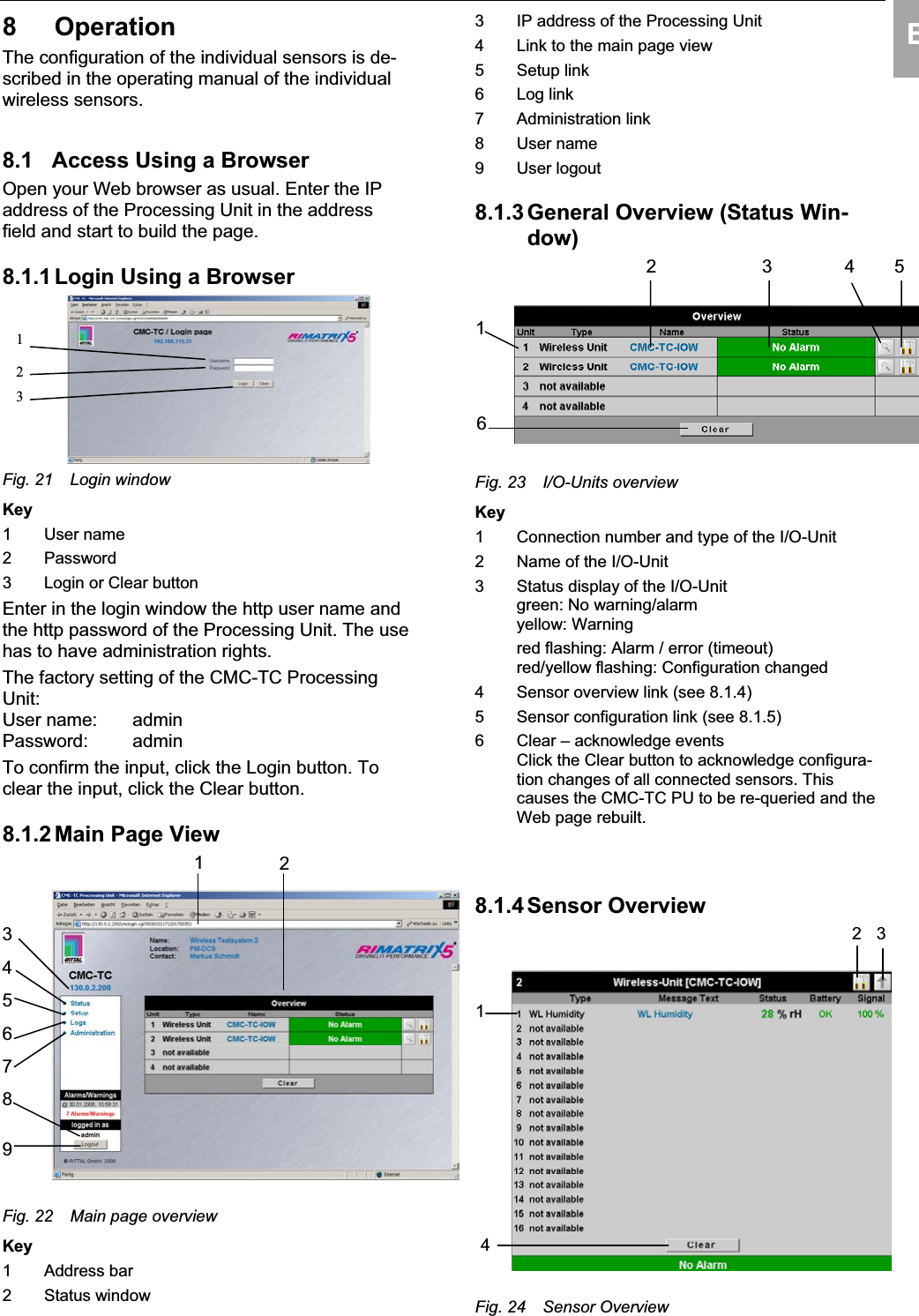 Operation 8EN8 Operation The configuration of the individual sensors is de-scribed in the operating manual of the individualwireless sensors.8.1 Access Using a Browser Open your Web browser as usual. Enter the IP address of the Processing Unit in the addressfield and start to build the page. 8.1.1 Login Using a Browser123Fig. 21 Login windowKey1 User name2 Password3 Login or Clear buttonEnter in the login window the http user name and the http password of the Processing Unit. The use has to have administration rights.The factory setting of the CMC-TC ProcessingUnit:User name: adminPassword: admin To confirm the input, click the Login button. To clear the input, click the Clear button. 8.1.2 Main Page View123456789Fig. 22 Main page overviewKey1 Address bar2 Status window3 IP address of the Processing Unit4 Link to the main page view5 Setup link6 Log link7 Administration link8 User name9 User logout8.1.3 General Overview (Status Win-dow)12 43 56Fig. 23  I/O-Units overview Key1 Connection number and type of the I/O-Unit 2 Name of the I/O-Unit 3 Status display of the I/O-Unit green: No warning/alarmyellow: Warningred flashing: Alarm / error (timeout) red/yellow flashing: Configuration changed4 Sensor overview link (see 8.1.4) 5  Sensor configuration link (see 8.1.5)6 Clear – acknowledge eventsClick the Clear button to acknowledge configura-tion changes of all connected sensors. Thiscauses the CMC-TC PU to be re-queried and the Web page rebuilt.8.1.4 Sensor  Overview12 34Fig. 24 Sensor Overview