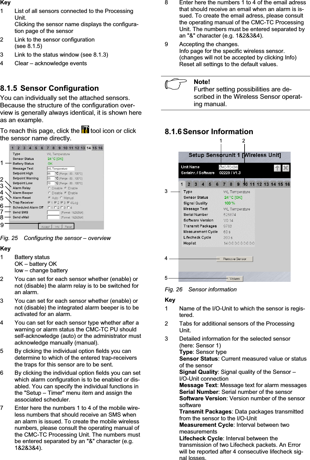 Key1 List of all sensors connected to the ProcessingUnit.Clicking the sensor name displays the configura-tion page of the sensor 2 Link to the sensor configuration(see 8.1.5) 3 Link to the status window (see 8.1.3) 4 Clear – acknowledge events8.1.5  Sensor Configuration You can individually set the attached sensors.Because the structure of the configuration over-view is generally always identical, it is shown here as an example.To reach this page, click the   tool icon or click the sensor name directly.123456789Fig. 25 Configuring the sensor – overviewKey1 Battery statusOK – battery OK low – change battery2 You can set for each sensor whether (enable) or not (disable) the alarm relay is to be switched for an alarm.3 You can set for each sensor whether (enable) or not (disable) the integrated alarm beeper is to be activated for an alarm. 4 You can set for each sensor type whether after a warning or alarm status the CMC-TC PU should self-acknowledge (auto) or the administrator must acknowledge manually (manual).5 By clicking the individual option fields you candetermine to which of the entered trap-receiversthe traps for this sensor are to be sent. 6 By clicking the individual option fields you can set which alarm configuration is to be enabled or dis-abled. You can specify the individual functions in the &quot;Setup – Timer&quot; menu item and assign the associated scheduler.7 Enter here the numbers 1 to 4 of the mobile wire-less numbers that should receive an SMS whenan alarm is issued. To create the mobile wirelessnumbers, please consult the operating manual of the CMC-TC Processing Unit. The numbers mustbe entered separated by an &quot;&amp;&quot; character (e.g.1&amp;2&amp;3&amp;4).8 Enter here the numbers 1 to 4 of the email adressthat should receive an email when an alarm is is-sued. To create the email adress, please consultthe operating manual of the CMC-TC ProcessingUnit. The numbers must be entered separated byan &quot;&amp;&quot; character (e.g. 1&amp;2&amp;3&amp;4).9 Accepting the changes.Info page for the specific wireless sensor. (changes will not be accepted by clicking Info) Reset all settings to the default values. Note!Further setting possibilities are de-scribed in the Wireless Sensor operat-ing manual.8.1.6 Sensor  Information1 2345Fig. 26 Sensor informationKey1 Name of the I/O-Unit to which the sensor is regis-tered.2 Tabs for additional sensors of the ProcessingUnit.3 Detailed information for the selected sensor(here: Sensor 1) Type: Sensor typeSensor Status: Current measured value or status of the sensor Signal Quality: Signal quality of the Sensor –I/O-Unit connection Message Text: Message text for alarm messagesSerial Number: Serial number of the sensorSoftware Version: Version number of the sensorsoftwareTransmit Packages: Data packages transmitted from the sensor to the I/O-Unit Measurement Cycle: Interval between twomeasurementsLifecheck Cycle: Interval between thetransmission of two Lifecheck packets. An Error will be reported after 4 consecutive lifecheck sig-nal losses. 