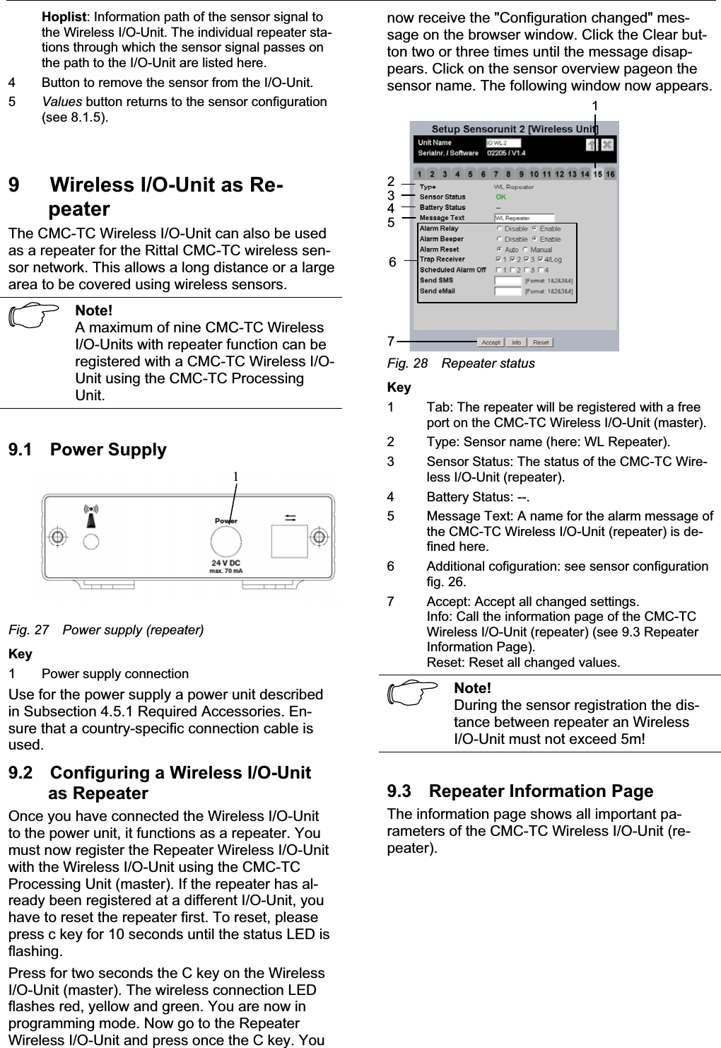 Wireless I/O-Unit as Repeater 9 ENHoplist: Information path of the sensor signal to the Wireless I/O-Unit. The individual repeater sta-tions through which the sensor signal passes on the path to the I/O-Unit are listed here. 4 Button to remove the sensor from the I/O-Unit. 5Values button returns to the sensor configuration(see 8.1.5). 9 Wireless I/O-Unit as Re-peaterThe CMC-TC Wireless I/O-Unit can also be used as a repeater for the Rittal CMC-TC wireless sen-sor network. This allows a long distance or a largearea to be covered using wireless sensors.Note!A maximum of nine CMC-TC WirelessI/O-Units with repeater function can be registered with a CMC-TC Wireless I/O-Unit using the CMC-TC ProcessingUnit.9.1 Power Supply1Fig. 27 Power supply (repeater)Key1 Power supply connectionUse for the power supply a power unit describedin Subsection 4.5.1 Required Accessories. En-sure that a country-specific connection cable is used.9.2 Configuring a Wireless I/O-Unit as RepeaterOnce you have connected the Wireless I/O-Unitto the power unit, it functions as a repeater. You must now register the Repeater Wireless I/O-Unit with the Wireless I/O-Unit using the CMC-TCProcessing Unit (master). If the repeater has al-ready been registered at a different I/O-Unit, you have to reset the repeater first. To reset, pleasepress c key for 10 seconds until the status LED isflashing.Press for two seconds the C key on the WirelessI/O-Unit (master). The wireless connection LED flashes red, yellow and green. You are now in programming mode. Now go to the RepeaterWireless I/O-Unit and press once the C key. You now receive the &quot;Configuration changed&quot; mes-sage on the browser window. Click the Clear but-ton two or three times until the message disap-pears. Click on the sensor overview pageon the sensor name. The following window now appears.1234567Fig. 28 Repeater statusKey1 Tab: The repeater will be registered with a freeport on the CMC-TC Wireless I/O-Unit (master).2 Type: Sensor name (here: WL Repeater).3 Sensor Status: The status of the CMC-TC Wire-less I/O-Unit (repeater).4 Battery Status: --.5 Message Text: A name for the alarm message ofthe CMC-TC Wireless I/O-Unit (repeater) is de-fined here.6 Additional cofiguration: see sensor configurationfig. 26.7 Accept: Accept all changed settings.Info: Call the information page of the CMC-TCWireless I/O-Unit (repeater) (see 9.3 RepeaterInformation Page).Reset: Reset all changed values. Note!During the sensor registration the dis-tance between repeater an WirelessI/O-Unit must not exceed 5m!9.3 Repeater Information Page The information page shows all important pa-rameters of the CMC-TC Wireless I/O-Unit (re-peater).