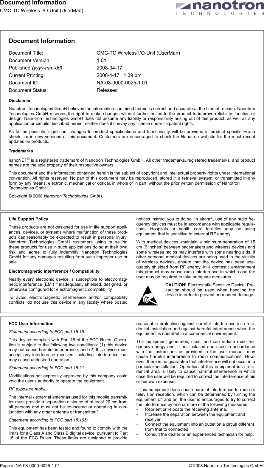 Document InformationCMC-TC Wireless I/O-Unit (UserMan)Page ii  NA-08-0000-0025-1.01  © 2008 Nanotron Technologies GmbH.Document InformationDocument Title:  CMC-TC Wireless I/O-Unit (UserMan)Document Version:  1.01Published (yyyy-mm-dd): 2008-04-17 Current Printing: 2008-4-17,  1:39 pmDocument ID:  NA-08-0000-0025-1.01Document Status:  ReleasedDisclaimerNanotron Technologies GmbH believes the information contained herein is correct and accurate at the time of release. NanotronTechnologies GmbH reserves the right to make changes without further notice to the product to improve reliability, function ordesign. Nanotron Technologies GmbH does not assume any liability or responsibility arising out of this product, as well as anyapplication or circuits described herein, neither does it convey any license under its patent rights.As far as possible, significant changes to product specifications and functionality will be provided in product specific Erratasheets, or in new versions of this document. Customers are encouraged to check the Nanotron website for the most recentupdates on products.TrademarksnanoNET© is a registered trademark of Nanotron Technologies GmbH. All other trademarks, registered trademarks, and productnames are the sole property of their respective owners. This document and the information contained herein is the subject of copyright and intellectual property rights under internationalconvention. All rights reserved. No part of this document may be reproduced, stored in a retrieval system, or transmitted in anyform by any means, electronic, mechanical or optical, in whole or in part, without the prior written permission of Nanotron Technologies GmbH.Copyright © 2008 Nanotron Technologies GmbH. Life Support PolicyThese products are not designed for use in life support appli-ances, devices, or systems where malfunction of these prod-ucts can reasonably be expected to result in personal injury.Nanotron Technologies GmbH customers using or sellingthese products for use in such applications do so at their ownrisk and agree to fully indemnify Nanotron TechnologiesGmbH for any damages resulting from such improper use orsale.Electromagnetic Interference / CompatibilityNearly every electronic device is susceptible to electromag-netic interference (EMI) if inadequately shielded, designed, orotherwise configured for electromagnetic compatibility. To avoid electromagnetic interference and/or compatibilityconflicts, do not use this device in any facility where postednotices instruct you to do so. In aircraft, use of any radio fre-quency devices must be in accordance with applicable regula-tions. Hospitals or health care facilities may be usingequipment that is sensitive to external RF energy. With medical devices, maintain a minimum separation of 15cm (6 inches) between pacemakers and wireless devices andsome wireless radios may interfere with some hearing aids. Ifother personal medical devices are being used in the vicinityof wireless devices, ensure that the device has been ade-quately shielded from RF energy. In a domestic environmentthis product may cause radio interference in which case theuser may be required to take adequate measures.CAUTION! Electrostatic Sensitive Device. Pre-caution should be used when handling thedevice in order to prevent permanent damage.FCC User InformationStatement according to FCC part 15.19:This device complies with Part 15 of the FCC Rules. Opera-tion is subject to the following two conditions: (1) this devicemay not cause harmful interference, and (2) this device mustaccept any interference received, including interference thatmay cause undesired operation.Statement according to FCC part 15.21:Modifications not expressly approved by this company couldvoid the user&apos;s authority to operate the equipment.RF exposure mobil:The internal / external antennas used for this mobile transmit-ter must provide a separation distance of at least 20 cm fromall persons and must not be co-located or operating in con-junction with any other antenna or transmitter.&quot;Statement according to FCC part 15.105:This equipment has been tested and found to comply with thelimits for a Class A and Class B digital device, pursuant to Part15 of the FCC Rules. These limits are designed to providereasonable protection against harmful interference in a resi-dential installation and against harmful interference when theequipment is operated in a commercial environment. This equipment generates, uses, and can radiate radio fre-quency energy and, if not installed and used in accordancewith the instructions as provided in the user manual, maycause harmful interference to radio communications. How-ever, there is no guarantee that interference will not occur in aparticular installation. Operation of this equipment in a resi-dential area is likely to cause harmful interference in whichcase the user will be required to correct the interference at hisor her own expense.If this equipment does cause harmful interference to radio ortelevision reception, which can be determined by turning theequipment off and on, the user is encouraged to try to correctthe interference by one or more of the following measures:• Reorient or relocate the receiving antenna.• Increase the separation between the equipment and receiver.• Connect the equipment into an outlet on a circuit different from that to connected.• Consult the dealer or an experienced technician for help.