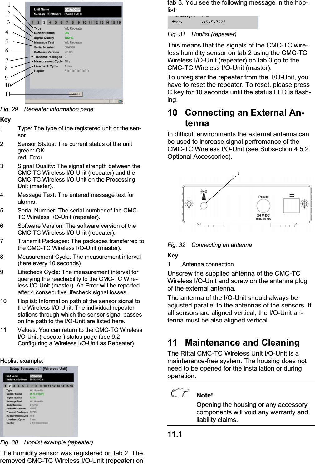 4567891011321Fig. 29 Repeater information pageKey1 Type: The type of the registered unit or the sen-sor.2 Sensor Status: The current status of the unitgreen: OK red: Error 3 Signal Quality: The signal strength between theCMC-TC Wireless I/O-Unit (repeater) and theCMC-TC Wireless I/O-Unit on the ProcessingUnit (master). 4 Message Text: The entered message text foralarms.5 Serial Number: The serial number of the CMC-TC Wireless I/O-Unit (repeater). 6 Software Version: The software version of theCMC-TC Wireless I/O-Unit (repeater).7 Transmit Packages: The packages transferred tothe CMC-TC Wireless I/O-Unit (master). 8 Measurement Cycle: The measurement interval(here every 10 seconds).9 Lifecheck Cycle: The measurement interval forquerying the reachability to the CMC-TC Wire-less I/O-Unit (master). An Error will be reportedafter 4 consecutive lifecheck signal losses.10 Hoplist: Information path of the sensor signal tothe Wireless I/O-Unit. The individual repeaterstations through which the sensor signal passeson the path to the I/O-Unit are listed here.11 Values: You can return to the CMC-TC WirelessI/O-Unit (repeater) status page (see 9.2Configuring a Wireless I/O-Unit as Repeater).Hoplist example:Fig. 30 Hoplist example (repeater)The humidity sensor was registered on tab 2. The removed CMC-TC Wireless I/O-Unit (repeater) on tab 3. You see the following message in the hop-list:Fig. 31 Hoplist (repeater)This means that the signals of the CMC-TC wire-less humidity sensor on tab 2 using the CMC-TCWireless I/O-Unit (repeater) on tab 3 go to the CMC-TC Wireless I/O-Unit (master).To unregister the repeater from the  I/O-Unit, you have to reset the repeater. To reset, please press C key for 10 seconds until the status LED is flash-ing.10 Connecting an External An-tennaIn difficult environments the external antenna can be used to increase signal perfromance of the CMC-TC Wireless I/O-Unit (see Subsection 4.5.2 Optional Accessories).1Fig. 32 Connecting an antennaKey1 Antenna connectionUnscrew the supplied antenna of the CMC-TC Wireless I/O-Unit and screw on the antenna plugof the external antenna. The antenna of the I/O-Unit should always be adjusted parallel to the antennas of the sensors. If all sensors are aligned vertical, the I/O-Unit an-tenna must be also aligned vertical. 11 Maintenance and CleaningThe Rittal CMC-TC Wireless Unit I/O-Unit is a maintenance-free system. The housing does not need to be opened for the installation or duringoperation.Note!Opening the housing or any accessorycomponents will void any warranty and liability claims. 11.1