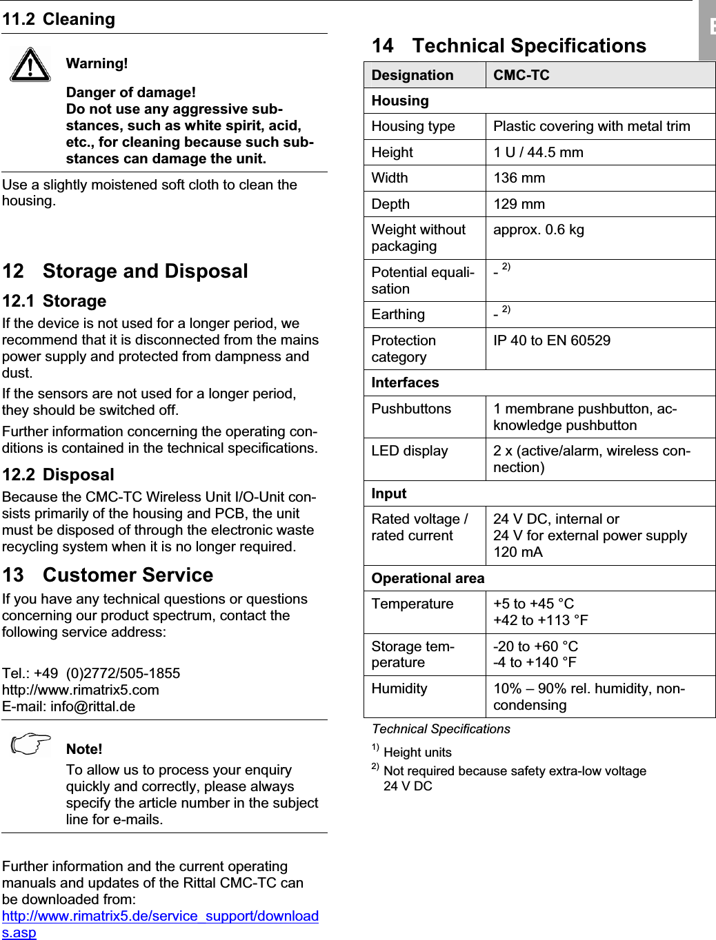 Storage and Disposal 12 EN11.2 Cleaning Warning!Danger of damage!Do not use any aggressive sub-stances, such as white spirit, acid, etc., for cleaning because such sub-stances can damage the unit.Use a slightly moistened soft cloth to clean the housing.12 Storage and Disposal12.1 Storage If the device is not used for a longer period, we recommend that it is disconnected from the mains power supply and protected from dampness anddust.If the sensors are not used for a longer period,they should be switched off. Further information concerning the operating con-ditions is contained in the technical specifications.12.2 Disposal Because the CMC-TC Wireless Unit I/O-Unit con-sists primarily of the housing and PCB, the unit must be disposed of through the electronic waste recycling system when it is no longer required.13 Customer ServiceIf you have any technical questions or questionsconcerning our product spectrum, contact the following service address:Tel.: +49  (0)2772/505-1855http://www.rimatrix5.comE-mail: info@rittal.de Note!To allow us to process your enquiryquickly and correctly, please alwaysspecify the article number in the subjectline for e-mails.Further information and the current operatingmanuals and updates of the Rittal CMC-TC can be downloaded from: http://www.rimatrix5.de/service_support/downloads.asp14 Technical SpecificationsDesignation CMC-TCHousingHousing type  Plastic covering with metal trim Height 1 U / 44.5 mm Width 136 mmDepth 129 mmWeight without packagingapprox. 0.6 kg Potential equali-sation-2)Earthing - 2)ProtectioncategoryIP 40 to EN 60529 InterfacesPushbuttons 1 membrane pushbutton, ac-knowledge pushbuttonLED display  2 x (active/alarm, wireless con-nection)InputRated voltage / rated current24 V DC, internal or24 V for external power supply120 mA Operational areaTemperature +5 to +45 °C+42 to +113 °FStorage tem-perature-20 to +60 °C-4 to +140 °F Humidity 10% – 90% rel. humidity, non-condensingTechnical Specifications1) Height units2) Not required because safety extra-low voltage24 V DC 