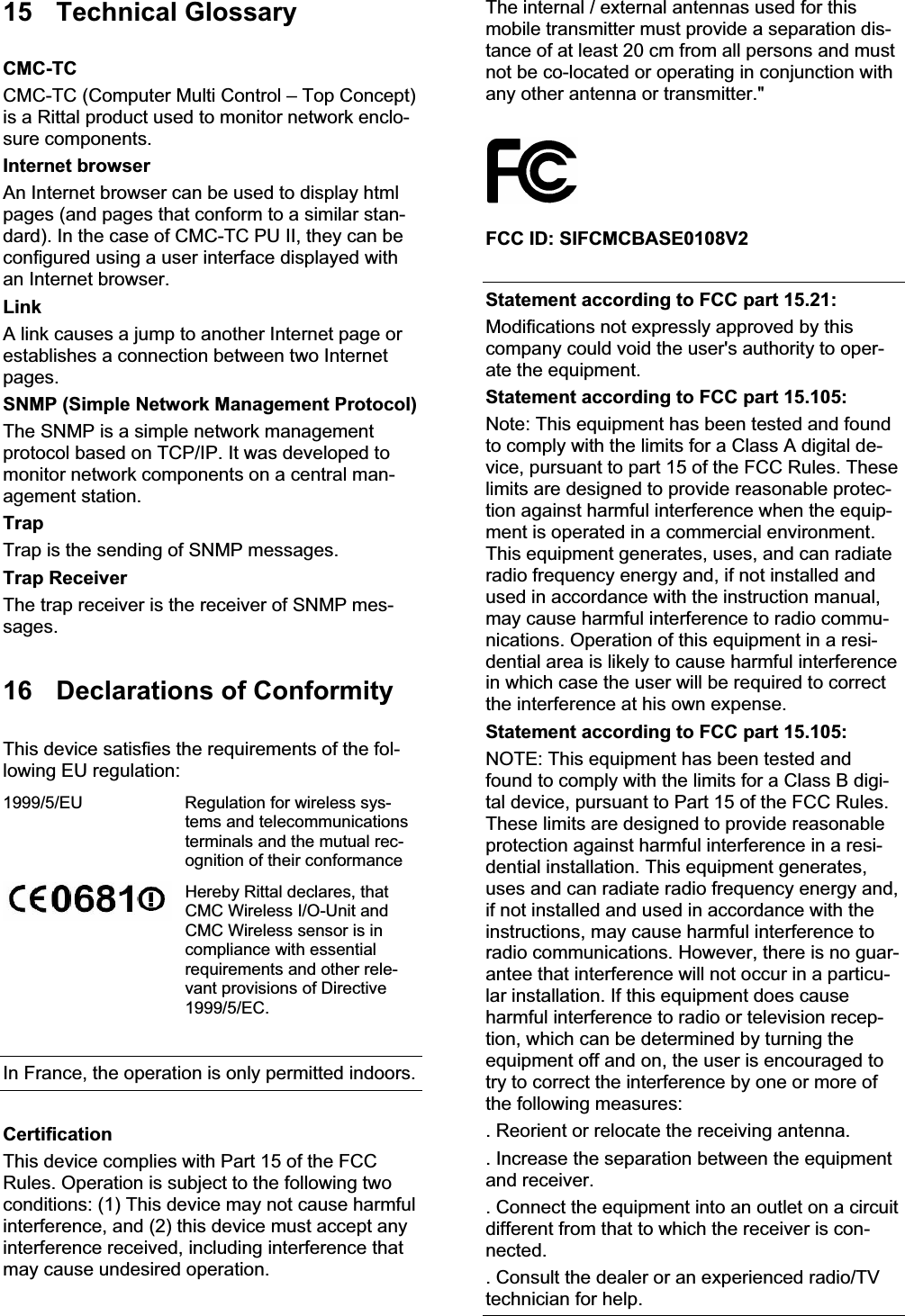 15 Technical Glossary CMC-TC CMC-TC (Computer Multi Control – Top Concept) is a Rittal product used to monitor network enclo-sure components. Internet browser An Internet browser can be used to display html pages (and pages that conform to a similar stan-dard). In the case of CMC-TC PU II, they can be configured using a user interface displayed with an Internet browser. LinkA link causes a jump to another Internet page or establishes a connection between two Internet pages. SNMP (Simple Network Management Protocol) The SNMP is a simple network management protocol based on TCP/IP. It was developed to monitor network components on a central man-agement station. TrapTrap is the sending of SNMP messages. Trap Receiver The trap receiver is the receiver of SNMP mes-sages. 16  Declarations of Conformity This device satisfies the requirements of the fol-lowing EU regulation: 1999/5/EU  Regulation for wireless sys-tems and telecommunications terminals and the mutual rec-ognition of their conformance Hereby Rittal declares, that CMC Wireless I/O-Unit and CMC Wireless sensor is in compliance with essential requirements and other rele-vant provisions of Directive 1999/5/EC. In France, the operation is only permitted indoors. CertificationThis device complies with Part 15 of the FCC Rules. Operation is subject to the following two conditions: (1) This device may not cause harmful interference, and (2) this device must accept any interference received, including interference that may cause undesired operation. The internal / external antennas used for this mobile transmitter must provide a separation dis-tance of at least 20 cm from all persons and must not be co-located or operating in conjunction with any other antenna or transmitter.&quot; FCC ID: SIFCMCBASE0108V2 Statement according to FCC part 15.21: Modifications not expressly approved by this company could void the user&apos;s authority to oper-ate the equipment. Statement according to FCC part 15.105: Note: This equipment has been tested and found to comply with the limits for a Class A digital de-vice, pursuant to part 15 of the FCC Rules. These limits are designed to provide reasonable protec-tion against harmful interference when the equip-ment is operated in a commercial environment. This equipment generates, uses, and can radiate radio frequency energy and, if not installed and used in accordance with the instruction manual, may cause harmful interference to radio commu-nications. Operation of this equipment in a resi-dential area is likely to cause harmful interference in which case the user will be required to correct the interference at his own expense. Statement according to FCC part 15.105: NOTE: This equipment has been tested and found to comply with the limits for a Class B digi-tal device, pursuant to Part 15 of the FCC Rules. These limits are designed to provide reasonable protection against harmful interference in a resi-dential installation. This equipment generates, uses and can radiate radio frequency energy and,  if not installed and used in accordance with the instructions, may cause harmful interference to radio communications. However, there is no guar-antee that interference will not occur in a particu-lar installation. If this equipment does cause harmful interference to radio or television recep-tion, which can be determined by turning the  equipment off and on, the user is encouraged to try to correct the interference by one or more of the following measures: . Reorient or relocate the receiving antenna. . Increase the separation between the equipment and receiver. . Connect the equipment into an outlet on a circuit different from that to which the receiver is con-nected. . Consult the dealer or an experienced radio/TV technician for help. 