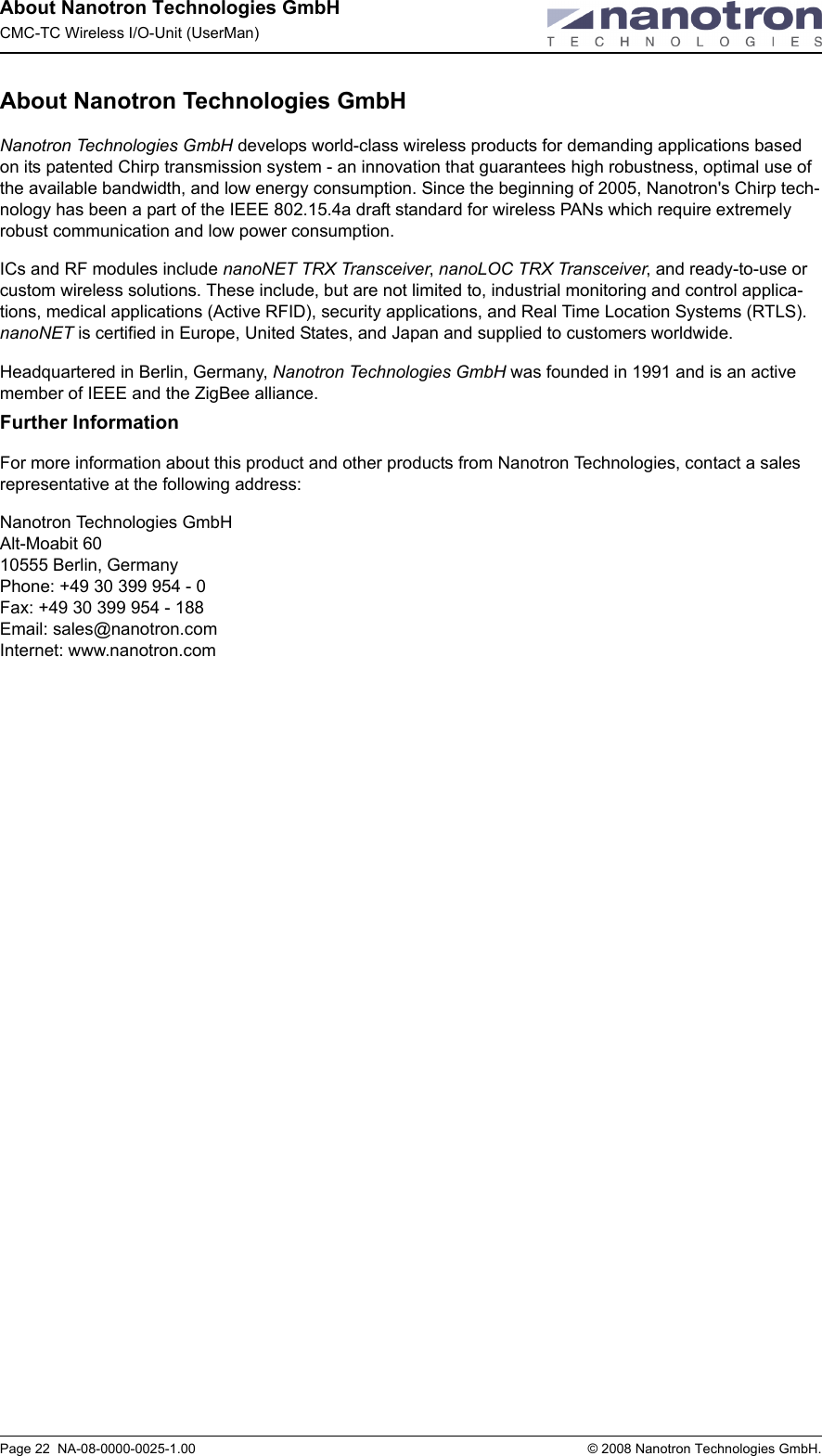 About Nanotron Technologies GmbHCMC-TC Wireless I/O-Unit (UserMan)Page 22  NA-08-0000-0025-1.00  © 2008 Nanotron Technologies GmbH.About Nanotron Technologies GmbHNanotron Technologies GmbH develops world-class wireless products for demanding applications based on its patented Chirp transmission system - an innovation that guarantees high robustness, optimal use of the available bandwidth, and low energy consumption. Since the beginning of 2005, Nanotron&apos;s Chirp tech-nology has been a part of the IEEE 802.15.4a draft standard for wireless PANs which require extremely robust communication and low power consumption. ICs and RF modules include nanoNET TRX Transceiver, nanoLOC TRX Transceiver, and ready-to-use or custom wireless solutions. These include, but are not limited to, industrial monitoring and control applica-tions, medical applications (Active RFID), security applications, and Real Time Location Systems (RTLS). nanoNET is certified in Europe, United States, and Japan and supplied to customers worldwide.Headquartered in Berlin, Germany, Nanotron Technologies GmbH was founded in 1991 and is an active member of IEEE and the ZigBee alliance. Further InformationFor more information about this product and other products from Nanotron Technologies, contact a sales representative at the following address:Nanotron Technologies GmbHAlt-Moabit 6010555 Berlin, GermanyPhone: +49 30 399 954 - 0Fax: +49 30 399 954 - 188Email: sales@nanotron.comInternet: www.nanotron.com