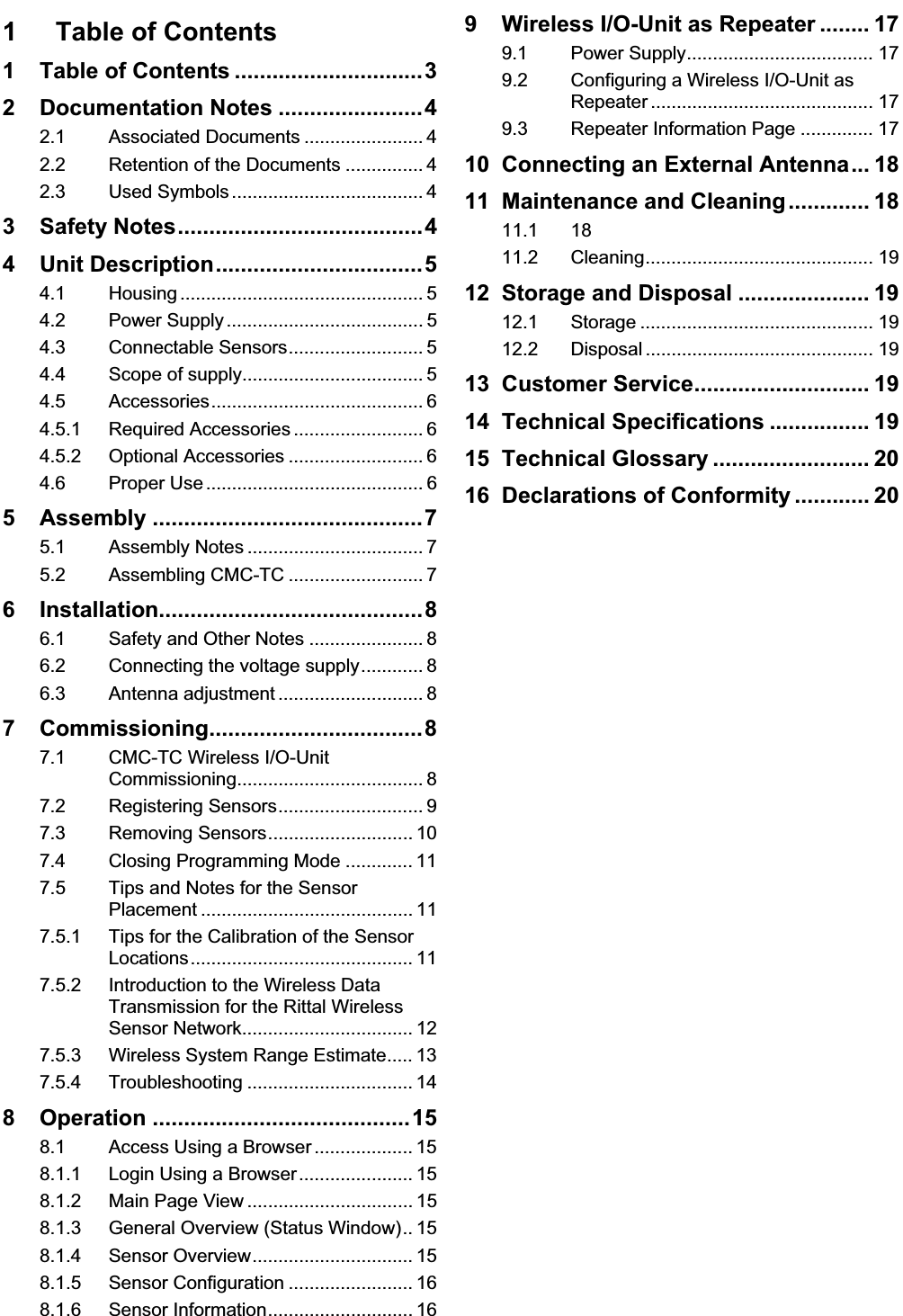 Table of Contents 1 EN1 Table of Contents 1 Table of Contents ..............................32 Documentation Notes .......................42.1 Associated Documents ....................... 42.2 Retention of the Documents ............... 42.3 Used Symbols ..................................... 43 Safety Notes.......................................44 Unit Description.................................54.1 Housing ............................................... 54.2 Power Supply ...................................... 54.3 Connectable Sensors.......................... 54.4 Scope of supply................................... 54.5 Accessories......................................... 64.5.1 Required Accessories ......................... 64.5.2 Optional Accessories .......................... 64.6 Proper Use .......................................... 65 Assembly ...........................................75.1 Assembly Notes .................................. 75.2 Assembling CMC-TC .......................... 76 Installation..........................................86.1 Safety and Other Notes ...................... 86.2 Connecting the voltage supply............ 86.3 Antenna adjustment ............................ 87 Commissioning..................................87.1 CMC-TC Wireless I/O-UnitCommissioning.................................... 87.2 Registering Sensors............................ 97.3 Removing Sensors............................ 107.4 Closing Programming Mode ............. 117.5 Tips and Notes for the SensorPlacement ......................................... 117.5.1 Tips for the Calibration of the Sensor Locations........................................... 117.5.2 Introduction to the Wireless Data Transmission for the Rittal WirelessSensor Network................................. 127.5.3 Wireless System Range Estimate..... 137.5.4 Troubleshooting ................................ 148 Operation .........................................158.1 Access Using a Browser ................... 158.1.1 Login Using a Browser...................... 158.1.2 Main Page View ................................ 158.1.3 General Overview (Status Window).. 158.1.4 Sensor Overview............................... 158.1.5 Sensor Configuration ........................ 168.1.6 Sensor Information............................ 169 Wireless I/O-Unit as Repeater ........ 179.1 Power Supply.................................... 179.2 Configuring a Wireless I/O-Unit as Repeater ........................................... 179.3 Repeater Information Page .............. 1710 Connecting an External Antenna... 1811 Maintenance and Cleaning............. 1811.1 1811.2 Cleaning............................................ 1912 Storage and Disposal ..................... 1912.1 Storage ............................................. 1912.2 Disposal ............................................ 1913 Customer Service............................ 1914 Technical Specifications ................ 1915 Technical Glossary ......................... 2016 Declarations of Conformity ............ 20