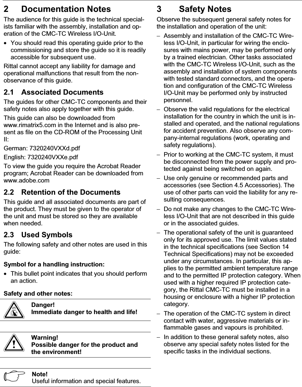 2 Documentation Notes EN 2 Documentation NotesThe audience for this guide is the technical special-ists familiar with the assembly, installation and op-eration of the CMC-TC Wireless I/O-Unit.•  You should read this operating guide prior to the commissioning and store the guide so it is readilyaccessible for subsequent use.Rittal cannot accept any liability for damage andoperational malfunctions that result from the non-observance of this guide. 2.1 Associated DocumentsThe guides for other CMC-TC components and theirsafety notes also apply together with this guide.This guide can also be downloaded fromwww.rimatrix5.com in the Internet and is also pre-sent as file on the CD-ROM of the Processing UnitII:German: 7320240VXXd.pdf English: 7320240VXXe.pdfTo view the guide you require the Acrobat Readerprogram; Acrobat Reader can be downloaded from www.adobe.com2.2 Retention of the Documents This guide and all associated documents are part of the product. They must be given to the operator of the unit and must be stored so they are availablewhen needed.2.3 Used SymbolsThe following safety and other notes are used in thisguide:Symbol for a handling instruction:•  This bullet point indicates that you should performan action.Safety and other notes:Danger!Immediate danger to health and life! Warning!Possible danger for the product and the environment!Note!Useful information and special features.3 Safety NotesObserve the subsequent general safety notes forthe installation and operation of the unit: −  Assembly and installation of the CMC-TC Wire-less I/O-Unit, in particular for wiring the enclo-sures with mains power, may be performed onlyby a trained electrician. Other tasks associatedwith the CMC-TC Wireless I/O-Unit, such as the assembly and installation of system componentswith tested standard connectors, and the opera-tion and configuration of the CMC-TC WirelessI/O-Unit may be performed only by instructed personnel.−  Observe the valid regulations for the electricalinstallation for the country in which the unit is in-stalled and operated, and the national regulationsfor accident prevention. Also observe any com-pany-internal regulations (work, operating and safety regulations).−  Prior to working at the CMC-TC system, it must be disconnected from the power supply and pro-tected against being switched on again.−  Use only genuine or recommended parts and accessories (see Section 4.5 Accessories). The use of other parts can void the liability for any re-sulting consequences.−  Do not make any changes to the CMC-TC Wire-less I/O-Unit that are not described in this guideor in the associated guides.−  The operational safety of the unit is guaranteedonly for its approved use. The limit values stated in the technical specifications (see Section 14 Technical Specifications) may not be exceededunder any circumstances. In particular, this ap-plies to the permitted ambient temperature rangeand to the permitted IP protection category. Whenused with a higher required IP protection cate-gory, the Rittal CMC-TC must be installed in a housing or enclosure with a higher IP protectioncategory.−  The operation of the CMC-TC system in directcontact with water, aggressive materials or in-flammable gases and vapours is prohibited.−  In addition to these general safety notes, also observe any special safety notes listed for the specific tasks in the individual sections.