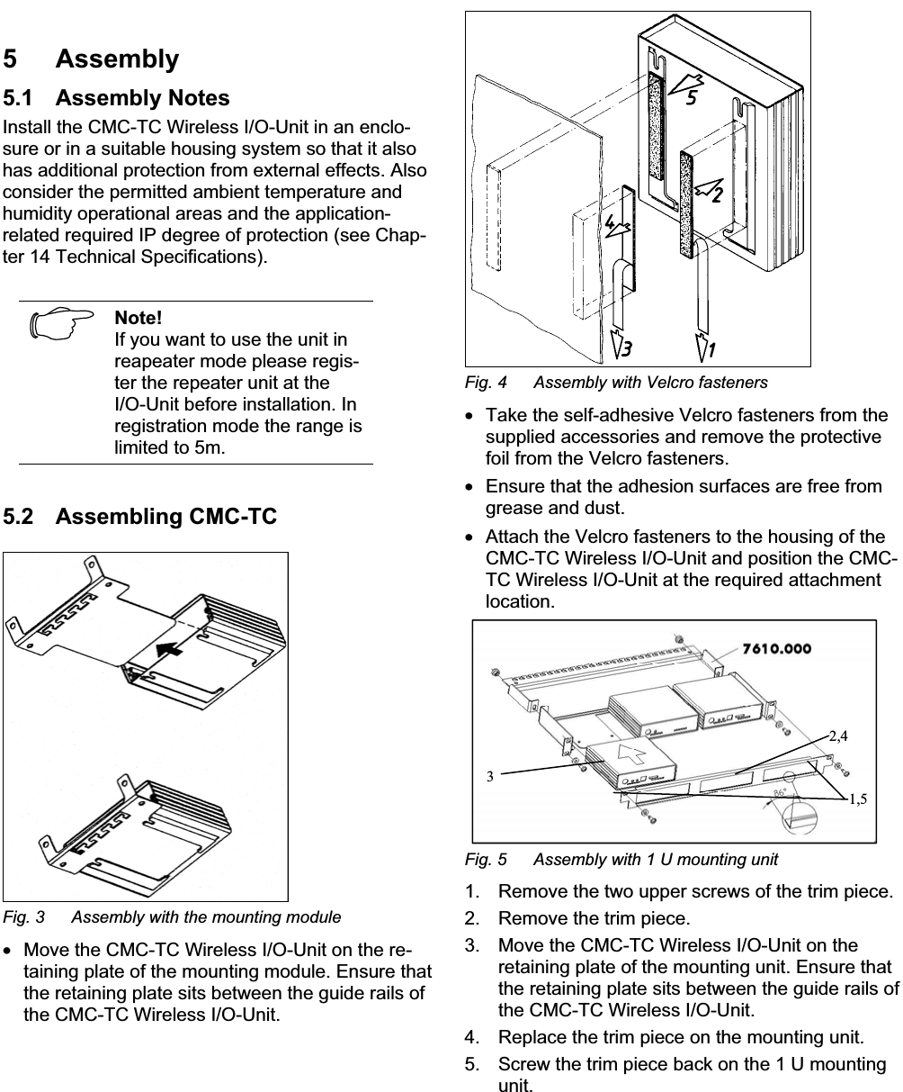 Assembly 5EN5 Assembly5.1 Assembly NotesInstall the CMC-TC Wireless I/O-Unit in an enclo-sure or in a suitable housing system so that it also has additional protection from external effects. Also consider the permitted ambient temperature and humidity operational areas and the application-related required IP degree of protection (see Chap-ter 14 Technical Specifications).Note!If you want to use the unit inreapeater mode please regis-ter the repeater unit at the I/O-Unit before installation. In registration mode the range is limited to 5m. 5.2 Assembling CMC-TCFig. 3  Assembly with the mounting module•  Move the CMC-TC Wireless I/O-Unit on the re-taining plate of the mounting module. Ensure that the retaining plate sits between the guide rails of the CMC-TC Wireless I/O-Unit. Fig. 4  Assembly with Velcro fasteners •  Take the self-adhesive Velcro fasteners from the supplied accessories and remove the protective foil from the Velcro fasteners.•  Ensure that the adhesion surfaces are free fromgrease and dust.•  Attach the Velcro fasteners to the housing of the CMC-TC Wireless I/O-Unit and position the CMC-TC Wireless I/O-Unit at the required attachmentlocation.2,41,53Fig. 5  Assembly with 1 U mounting unit1. Remove the two upper screws of the trim piece. 2. Remove the trim piece.3. Move the CMC-TC Wireless I/O-Unit on the retaining plate of the mounting unit. Ensure that the retaining plate sits between the guide rails of the CMC-TC Wireless I/O-Unit. 4. Replace the trim piece on the mounting unit. 5. Screw the trim piece back on the 1 U mountingunit.