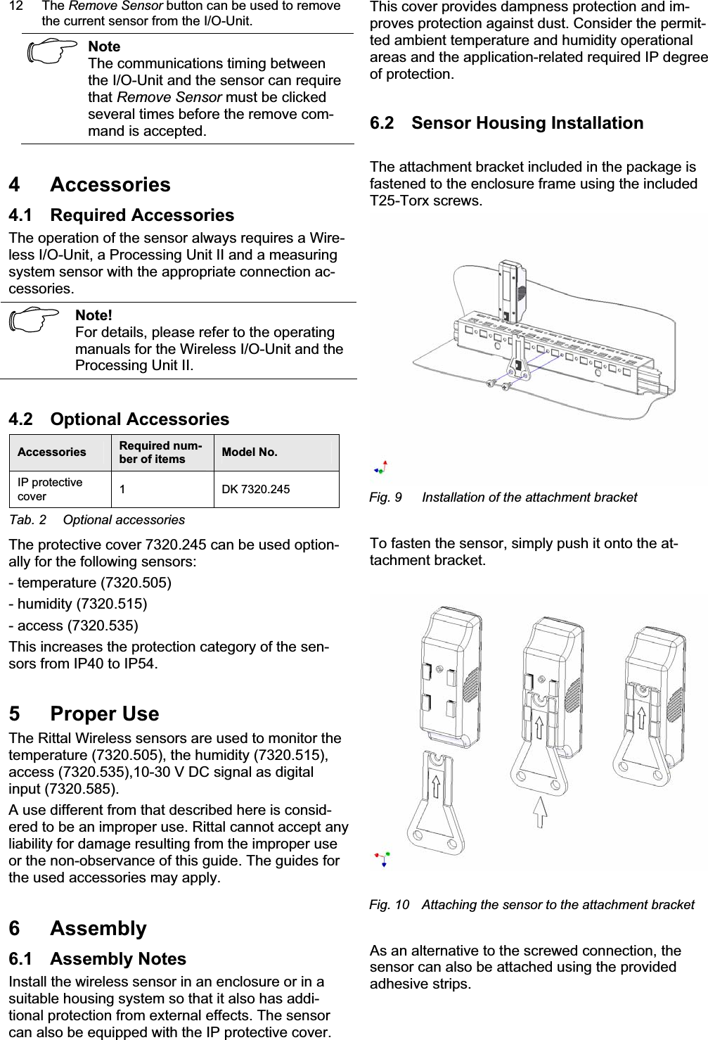 12 The Remove Sensor button can be used to remove the current sensor from the I/O-Unit. NoteThe communications timing between the I/O-Unit and the sensor can require that Remove Sensor must be clicked several times before the remove com-mand is accepted. 4 Accessories 4.1 Required Accessories The operation of the sensor always requires a Wire-less I/O-Unit, a Processing Unit II and a measuring system sensor with the appropriate connection ac-cessories.  Note!For details, please refer to the operating manuals for the Wireless I/O-Unit and the Processing Unit II. 4.2 Optional Accessories Accessories   Required num-ber of items   Model No. IP protective cover  1 DK 7320.245 Tab. 2  Optional accessories The protective cover 7320.245 can be used option-ally for the following sensors: - temperature (7320.505) - humidity (7320.515) - access (7320.535) This increases the protection category of the sen-sors from IP40 to IP54. 5 Proper Use The Rittal Wireless sensors are used to monitor the temperature (7320.505), the humidity (7320.515), access (7320.535),10-30 V DC signal as digital input (7320.585). A use different from that described here is consid-ered to be an improper use. Rittal cannot accept any liability for damage resulting from the improper use or the non-observance of this guide. The guides for the used accessories may apply. 6 Assembly 6.1 Assembly Notes Install the wireless sensor in an enclosure or in a suitable housing system so that it also has addi-tional protection from external effects. The sensor can also be equipped with the IP protective cover. This cover provides dampness protection and im-proves protection against dust. Consider the permit-ted ambient temperature and humidity operational areas and the application-related required IP degree of protection. 6.2  Sensor Housing Installation The attachment bracket included in the package is fastened to the enclosure frame using the included T25-Torx screws. Fig. 9  Installation of the attachment bracket To fasten the sensor, simply push it onto the at-tachment bracket. Fig. 10  Attaching the sensor to the attachment bracket As an alternative to the screwed connection, the sensor can also be attached using the provided adhesive strips.  