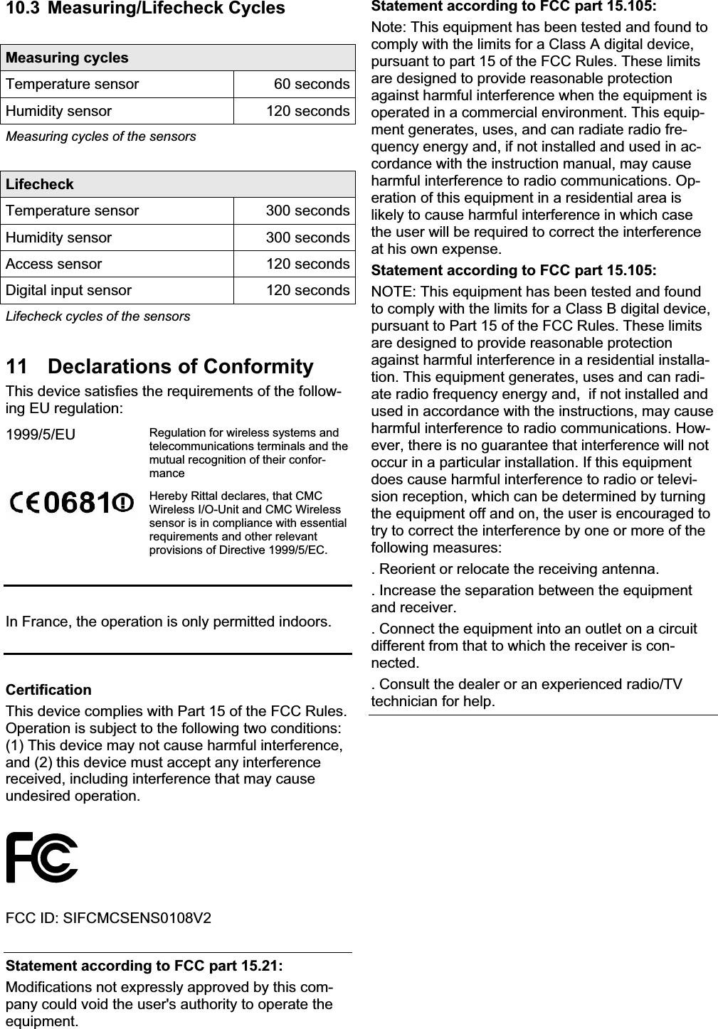 10.3 Measuring/Lifecheck Cycles Measuring cycles Temperature sensor  60 secondsHumidity sensor  120 secondsMeasuring cycles of the sensors Lifecheck Temperature sensor  300 secondsHumidity sensor  300 secondsAccess sensor  120 secondsDigital input sensor  120 secondsLifecheck cycles of the sensors 11  Declarations of Conformity This device satisfies the requirements of the follow-ing EU regulation: 1999/5/EU Regulation for wireless systems and telecommunications terminals and the mutual recognition of their confor-manceHereby Rittal declares, that CMC Wireless I/O-Unit and CMC Wireless sensor is in compliance with essential requirements and other relevant provisions of Directive 1999/5/EC. In France, the operation is only permitted indoors. CertificationThis device complies with Part 15 of the FCC Rules. Operation is subject to the following two conditions: (1) This device may not cause harmful interference, and (2) this device must accept any interference received, including interference that may cause undesired operation. FCC ID: SIFCMCSENS0108V2 Statement according to FCC part 15.21: Modifications not expressly approved by this com-pany could void the user&apos;s authority to operate the equipment. Statement according to FCC part 15.105: Note: This equipment has been tested and found to comply with the limits for a Class A digital device, pursuant to part 15 of the FCC Rules. These limits are designed to provide reasonable protection against harmful interference when the equipment is operated in a commercial environment. This equip-ment generates, uses, and can radiate radio fre-quency energy and, if not installed and used in ac-cordance with the instruction manual, may cause harmful interference to radio communications. Op-eration of this equipment in a residential area is likely to cause harmful interference in which case the user will be required to correct the interference at his own expense. Statement according to FCC part 15.105: NOTE: This equipment has been tested and found to comply with the limits for a Class B digital device, pursuant to Part 15 of the FCC Rules. These limits are designed to provide reasonable protection against harmful interference in a residential installa-tion. This equipment generates, uses and can radi-ate radio frequency energy and,  if not installed and used in accordance with the instructions, may cause harmful interference to radio communications. How-ever, there is no guarantee that interference will not occur in a particular installation. If this equipment does cause harmful interference to radio or televi-sion reception, which can be determined by turning the equipment off and on, the user is encouraged to try to correct the interference by one or more of the following measures: . Reorient or relocate the receiving antenna. . Increase the separation between the equipment and receiver. . Connect the equipment into an outlet on a circuit different from that to which the receiver is con-nected. . Consult the dealer or an experienced radio/TV technician for help. 