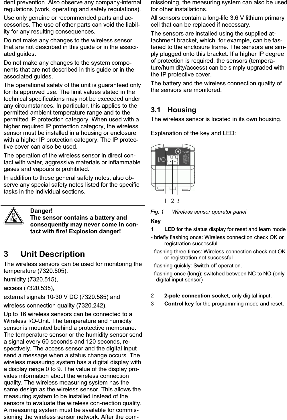 dent prevention. Also observe any company-internal regulations (work, operating and safety regulations). Use only genuine or recommended parts and ac-cessories. The use of other parts can void the liabil-ity for any resulting consequences. Do not make any changes to the wireless sensor that are not described in this guide or in the associ-ated guides. Do not make any changes to the system compo-nents that are not described in this guide or in the associated guides. The operational safety of the unit is guaranteed only for its approved use. The limit values stated in the technical specifications may not be exceeded under any circumstances. In particular, this applies to the permitted ambient temperature range and to the permitted IP protection category. When used with a higher required IP protection category, the wireless sensor must be installed in a housing or enclosure with a higher IP protection category. The IP protec-tive cover can also be used. The operation of the wireless sensor in direct con-tact with water, aggressive materials or inflammable gases and vapours is prohibited. In addition to these general safety notes, also ob-serve any special safety notes listed for the specific tasks in the individual sections. Danger! The sensor contains a battery and consequently may never come in con-tact with fire! Explosion danger! 3 Unit Description The wireless sensors can be used for monitoring the temperature (7320.505), humidity (7320.515), access (7320.535), external signals 10-30 V DC (7320.585) and wireless connection quality (7320.242). Up to 16 wireless sensors can be connected to a Wireless I/O-Unit. The temperature and humidity sensor is mounted behind a protective membrane. The temperature sensor or the humidity sensor send a signal every 60 seconds and 120 seconds, re-spectively. The access sensor and the digital input send a message when a status change occurs. The wireless measuring system has a digital display with a display range 0 to 9. The value of the display pro-vides information about the wireless connection quality. The wireless measuring system has the same design as the wireless sensor. This allows the measuring system to be installed instead of the sensors to evaluate the wireless con-nection quality. A measuring system must be available for commis-sioning the wireless sensor network. After the com-missioning, the measuring system can also be used for other installations.  All sensors contain a long-life 3.6 V lithium primary cell that can be replaced if necessary.  The sensors are installed using the supplied at-tachment bracket, which, for example, can be fas-tened to the enclosure frame. The sensors are sim-ply plugged onto this bracket. If a higher IP degree of protection is required, the sensors (tempera-ture/humidity/access) can be simply upgraded with the IP protective cover.  The battery and the wireless connection quality of the sensors are monitored. 3.1 Housing The wireless sensor is located in its own housing. Explanation of the key and LED: 1 2 3Fig. 1  Wireless sensor operator panel Key 1LED for the status display for reset and learn mode - briefly flashing once: Wireless connection check OK or registration successful - flashing three times: Wireless connection check not OK or registration not successful - flashing quickly: Switch off operation. - flashing once (long): switched between NC to NO (only digital input sensor) 22-pole connection socket, only digital input. 3Control key for the programming mode and reset. 