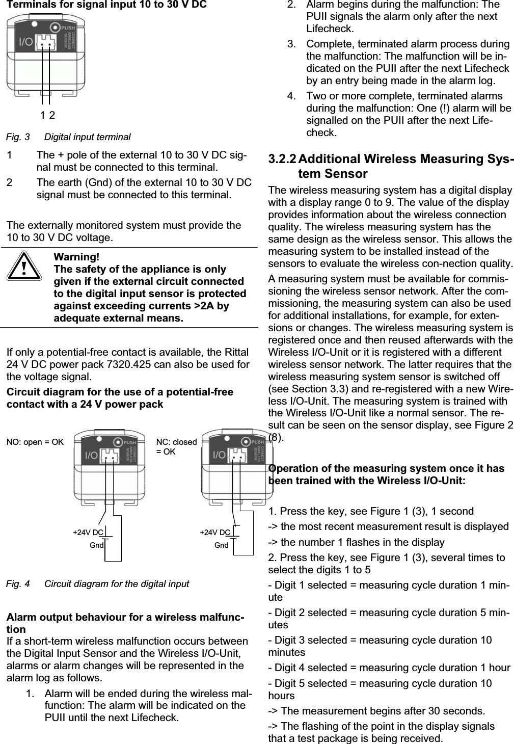 Terminals for signal input 10 to 30 V DC 1 2Fig. 3  Digital input terminal 1   The + pole of the external 10 to 30 V DC sig-nal must be connected to this terminal. 2   The earth (Gnd) of the external 10 to 30 V DC signal must be connected to this terminal. The externally monitored system must provide the 10 to 30 V DC voltage. Warning! The safety of the appliance is only given if the external circuit connected to the digital input sensor is protected against exceeding currents &gt;2A by adequate external means. If only a potential-free contact is available, the Rittal 24 V DC power pack 7320.425 can also be used for the voltage signal. Circuit diagram for the use of a potential-free contact with a 24 V power pack +24V DC Gnd +24V DCGnd NO: open = OK  NC: closed= OK Fig. 4  Circuit diagram for the digital input Alarm output behaviour for a wireless malfunc-tionIf a short-term wireless malfunction occurs between the Digital Input Sensor and the Wireless I/O-Unit, alarms or alarm changes will be represented in the alarm log as follows. 1.  Alarm will be ended during the wireless mal-function: The alarm will be indicated on the PUII until the next Lifecheck. 2.  Alarm begins during the malfunction: The PUII signals the alarm only after the next Lifecheck. 3.  Complete, terminated alarm process during the malfunction: The malfunction will be in-dicated on the PUII after the next Lifecheck by an entry being made in the alarm log. 4.  Two or more complete, terminated alarms during the malfunction: One (!) alarm will be signalled on the PUII after the next Life-check. 3.2.2 Additional Wireless Measuring Sys-tem Sensor The wireless measuring system has a digital display with a display range 0 to 9. The value of the display provides information about the wireless connection quality. The wireless measuring system has the same design as the wireless sensor. This allows the measuring system to be installed instead of the sensors to evaluate the wireless con-nection quality. A measuring system must be available for commis-sioning the wireless sensor network. After the com-missioning, the measuring system can also be used for additional installations, for example, for exten-sions or changes. The wireless measuring system is registered once and then reused afterwards with the Wireless I/O-Unit or it is registered with a different wireless sensor network. The latter requires that the wireless measuring system sensor is switched off (see Section 3.3) and re-registered with a new Wire-less I/O-Unit. The measuring system is trained with the Wireless I/O-Unit like a normal sensor. The re-sult can be seen on the sensor display, see Figure 2 (8).Operation of the measuring system once it has been trained with the Wireless I/O-Unit: 1. Press the key, see Figure 1 (3), 1 second -&gt; the most recent measurement result is displayed -&gt; the number 1 flashes in the display 2. Press the key, see Figure 1 (3), several times to select the digits 1 to 5 - Digit 1 selected = measuring cycle duration 1 min-ute- Digit 2 selected = measuring cycle duration 5 min-utes- Digit 3 selected = measuring cycle duration 10 minutes- Digit 4 selected = measuring cycle duration 1 hour - Digit 5 selected = measuring cycle duration 10 hours-&gt; The measurement begins after 30 seconds. -&gt; The flashing of the point in the display signals that a test package is being received. 