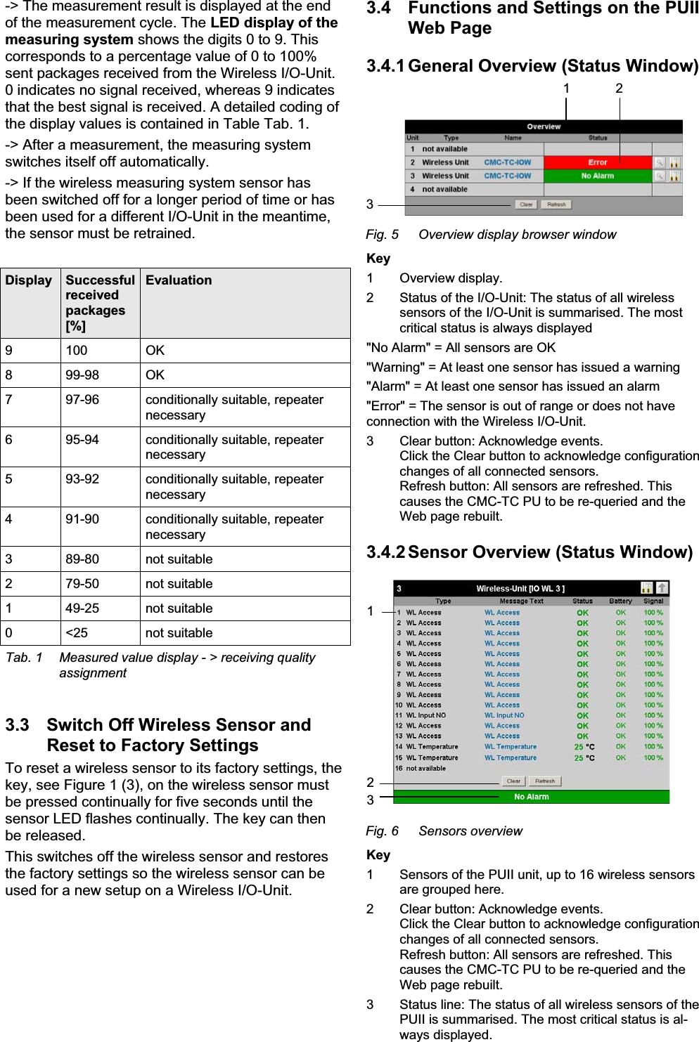 -&gt; The measurement result is displayed at the end of the measurement cycle. The LED display of the measuring system shows the digits 0 to 9. This corresponds to a percentage value of 0 to 100% sent packages received from the Wireless I/O-Unit. 0 indicates no signal received, whereas 9 indicates that the best signal is received. A detailed coding of the display values is contained in Table Tab. 1. -&gt; After a measurement, the measuring system switches itself off automatically. -&gt; If the wireless measuring system sensor has been switched off for a longer period of time or has been used for a different I/O-Unit in the meantime, the sensor must be retrained. Display  Successful received packages [%] Evaluation 9 100  OK 8 99-98 OK 7  97-96  conditionally suitable, repeater necessary 6  95-94  conditionally suitable, repeater necessary 5  93-92  conditionally suitable, repeater necessary 4  91-90  conditionally suitable, repeater necessary 3 89-80 not suitable 2 79-50 not suitable 1 49-25 not suitable 0 &lt;25  not suitable Tab. 1  Measured value display - &gt; receiving quality assignment 3.3  Switch Off Wireless Sensor and Reset to Factory Settings To reset a wireless sensor to its factory settings, the key, see Figure 1 (3), on the wireless sensor must be pressed continually for five seconds until the sensor LED flashes continually. The key can then be released. This switches off the wireless sensor and restores the factory settings so the wireless sensor can be used for a new setup on a Wireless I/O-Unit.  3.4  Functions and Settings on the PUII Web Page 3.4.1 General Overview (Status Window) 1 23Fig. 5  Overview display browser window Key 1 Overview display. 2  Status of the I/O-Unit: The status of all wireless sensors of the I/O-Unit is summarised. The most critical status is always displayed &quot;No Alarm&quot; = All sensors are OK  &quot;Warning&quot; = At least one sensor has issued a warning &quot;Alarm&quot; = At least one sensor has issued an alarm &quot;Error&quot; = The sensor is out of range or does not have connection with the Wireless I/O-Unit. 3  Clear button: Acknowledge events.  Click the Clear button to acknowledge configuration changes of all connected sensors.  Refresh button: All sensors are refreshed. This causes the CMC-TC PU to be re-queried and the Web page rebuilt. 3.4.2 Sensor Overview (Status Window) 123Fig. 6  Sensors overview Key 1  Sensors of the PUII unit, up to 16 wireless sensors are grouped here. 2  Clear button: Acknowledge events.  Click the Clear button to acknowledge configuration changes of all connected sensors.  Refresh button: All sensors are refreshed. This causes the CMC-TC PU to be re-queried and the Web page rebuilt. 3  Status line: The status of all wireless sensors of the  PUII is summarised. The most critical status is al-ways displayed.  