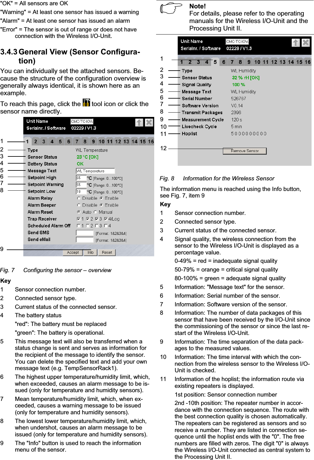 &quot;OK&quot; = All sensors are OK  &quot;Warning&quot; = At least one sensor has issued a warning &quot;Alarm&quot; = At least one sensor has issued an alarm &quot;Error&quot; = The sensor is out of range or does not have connection with the Wireless I/O-Unit. 3.4.3 General View (Sensor Configura-tion)You can individually set the attached sensors. Be-cause the structure of the configuration overview is generally always identical, it is shown here as an example.To reach this page, click the   tool icon or click the sensor name directly. 129345678Fig. 7  Configuring the sensor – overview Key 1  Sensor connection number. 2  Connected sensor type. 3 Current status of the connected sensor. 4  The battery status   &quot;red&quot;: The battery must be replaced   &quot;green&quot;: The battery is operational. 5  This message text will also be transferred when a status change is sent and serves as information for the recipient of the message to identify the sensor. You can delete the specified text and add your own message text (e.g. TempSensorRack1). 6  The highest upper temperature/humidity limit, which, when exceeded, causes an alarm message to be is-sued (only for temperature and humidity sensors). 7  Mean temperature/humidity limit, which, when ex-ceeded, causes a warning message to be issued (only for temperature and humidity sensors). 8  The lowest lower temperature/humidity limit, which, when undershot, causes an alarm message to be issued (only for temperature and humidity sensors). 9  The &quot;Info&quot; button is used to reach the information menu of the sensor. Note!For details, please refer to the operating manuals for the Wireless I/O-Unit and the Processing Unit II.  234567891011121Fig. 8  Information for the Wireless Sensor The information menu is reached using the Info button, see Fig. 7, item 9 Key 1  Sensor connection number. 2  Connected sensor type. 3 Current status of the connected sensor. 4  Signal quality, the wireless connection from the sensor to the Wireless I/O-Unit is displayed as a percentage value.    0-49% = red = inadequate signal quality   50-79% = orange = critical signal quality   80-100% = green = adequate signal quality 5  Information: &quot;Message text&quot; for the sensor. 6  Information: Serial number of the sensor. 7  Information: Software version of the sensor. 8  Information: The number of data packages of this sensor that have been received by the I/O-Unit since the commissioning of the sensor or since the last re-start of the Wireless I/O-Unit. 9  Information: The time separation of the data pack-ages to the measured values. 10  Information: The time interval with which the con-nection from the wireless sensor to the Wireless I/O-Unit is checked. 11  Information of the hoplist; the information route via existing repeaters is displayed.   1st position: Sensor connection number    2nd -10th position: The repeater number in accor-dance with the connection sequence. The route with the best connection quality is chosen automatically. The repeaters can be registered as sensors and so receive a number. They are listed in connection se-quence until the hoplist ends with the &quot;0&quot;. The free numbers are filled with zeros. The digit &quot;0&quot; is always the Wireless I/O-Unit connected as central system to the Processing Unit II. 