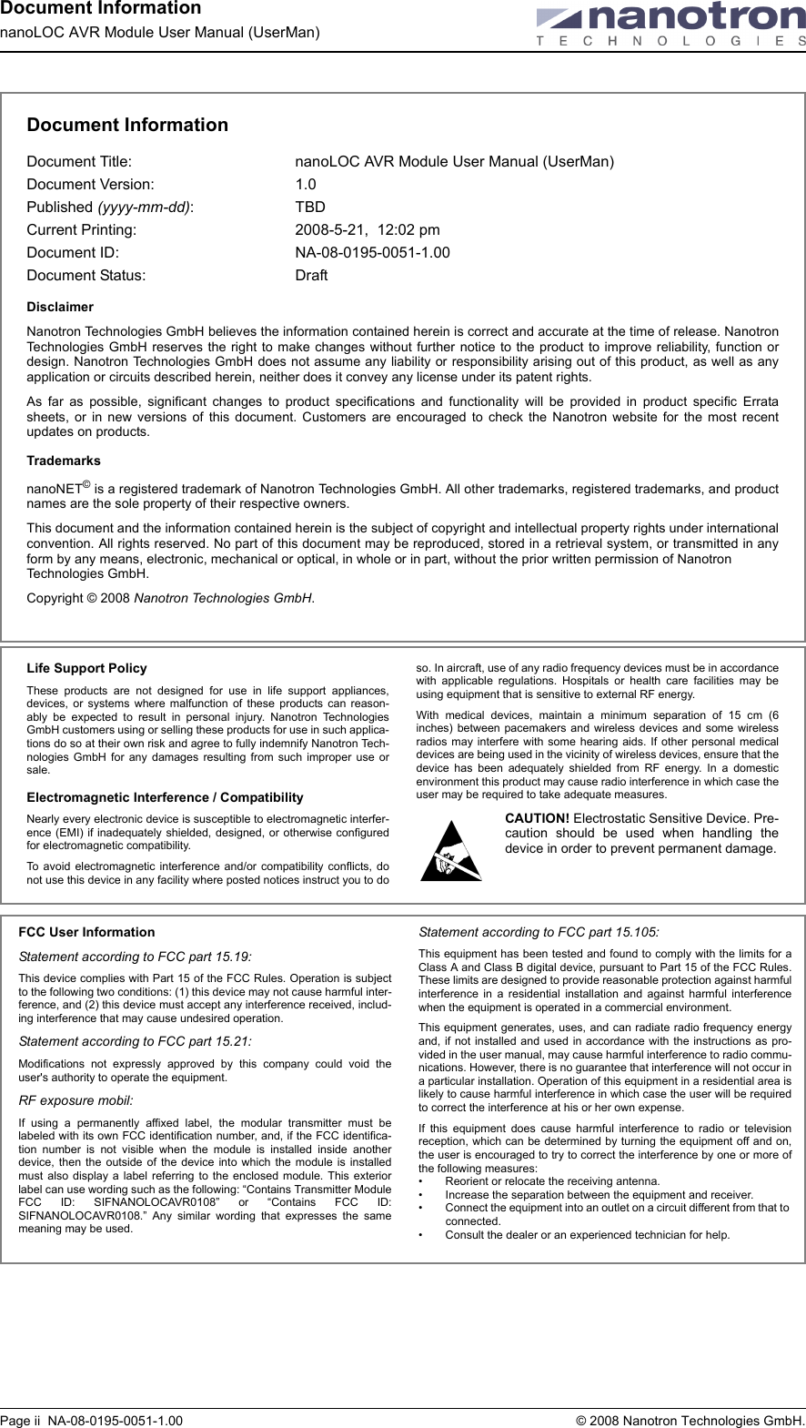 Document InformationnanoLOC AVR Module User Manual (UserMan)Page ii  NA-08-0195-0051-1.00  © 2008 Nanotron Technologies GmbH.Document InformationDocument Title:  nanoLOC AVR Module User Manual (UserMan)Document Version:  1.0Published (yyyy-mm-dd): TBD Current Printing: 2008-5-21,  12:02 pmDocument ID:  NA-08-0195-0051-1.00Document Status:  DraftDisclaimerNanotron Technologies GmbH believes the information contained herein is correct and accurate at the time of release. NanotronTechnologies GmbH reserves the right to make changes without further notice to the product to improve reliability, function ordesign. Nanotron Technologies GmbH does not assume any liability or responsibility arising out of this product, as well as anyapplication or circuits described herein, neither does it convey any license under its patent rights.As far as possible, significant changes to product specifications and functionality will be provided in product specific Erratasheets, or in new versions of this document. Customers are encouraged to check the Nanotron website for the most recentupdates on products.TrademarksnanoNET© is a registered trademark of Nanotron Technologies GmbH. All other trademarks, registered trademarks, and productnames are the sole property of their respective owners. This document and the information contained herein is the subject of copyright and intellectual property rights under internationalconvention. All rights reserved. No part of this document may be reproduced, stored in a retrieval system, or transmitted in anyform by any means, electronic, mechanical or optical, in whole or in part, without the prior written permission of Nanotron Technologies GmbH.Copyright © 2008 Nanotron Technologies GmbH. Life Support PolicyThese products are not designed for use in life support appliances,devices, or systems where malfunction of these products can reason-ably be expected to result in personal injury. Nanotron TechnologiesGmbH customers using or selling these products for use in such applica-tions do so at their own risk and agree to fully indemnify Nanotron Tech-nologies GmbH for any damages resulting from such improper use orsale.Electromagnetic Interference / CompatibilityNearly every electronic device is susceptible to electromagnetic interfer-ence (EMI) if inadequately shielded, designed, or otherwise configuredfor electromagnetic compatibility. To avoid electromagnetic interference and/or compatibility conflicts, donot use this device in any facility where posted notices instruct you to doso. In aircraft, use of any radio frequency devices must be in accordancewith applicable regulations. Hospitals or health care facilities may beusing equipment that is sensitive to external RF energy. With medical devices, maintain a minimum separation of 15 cm (6inches) between pacemakers and wireless devices and some wirelessradios may interfere with some hearing aids. If other personal medicaldevices are being used in the vicinity of wireless devices, ensure that thedevice has been adequately shielded from RF energy. In a domesticenvironment this product may cause radio interference in which case theuser may be required to take adequate measures.CAUTION! Electrostatic Sensitive Device. Pre-caution should be used when handling thedevice in order to prevent permanent damage.FCC User InformationStatement according to FCC part 15.19:This device complies with Part 15 of the FCC Rules. Operation is subjectto the following two conditions: (1) this device may not cause harmful inter-ference, and (2) this device must accept any interference received, includ-ing interference that may cause undesired operation.Statement according to FCC part 15.21:Modifications not expressly approved by this company could void theuser&apos;s authority to operate the equipment.RF exposure mobil:If using a permanently affixed label, the modular transmitter must belabeled with its own FCC identification number, and, if the FCC identifica-tion number is not visible when the module is installed inside anotherdevice, then the outside of the device into which the module is installedmust also display a label referring to the enclosed module. This exteriorlabel can use wording such as the following: “Contains Transmitter ModuleFCC ID: SIFNANOLOCAVR0108” or “Contains FCC ID:SIFNANOLOCAVR0108.” Any similar wording that expresses the samemeaning may be used.Statement according to FCC part 15.105:This equipment has been tested and found to comply with the limits for aClass A and Class B digital device, pursuant to Part 15 of the FCC Rules.These limits are designed to provide reasonable protection against harmfulinterference in a residential installation and against harmful interferencewhen the equipment is operated in a commercial environment. This equipment generates, uses, and can radiate radio frequency energyand, if not installed and used in accordance with the instructions as pro-vided in the user manual, may cause harmful interference to radio commu-nications. However, there is no guarantee that interference will not occur ina particular installation. Operation of this equipment in a residential area islikely to cause harmful interference in which case the user will be requiredto correct the interference at his or her own expense.If this equipment does cause harmful interference to radio or televisionreception, which can be determined by turning the equipment off and on,the user is encouraged to try to correct the interference by one or more ofthe following measures:• Reorient or relocate the receiving antenna.• Increase the separation between the equipment and receiver.• Connect the equipment into an outlet on a circuit different from that to connected.• Consult the dealer or an experienced technician for help.