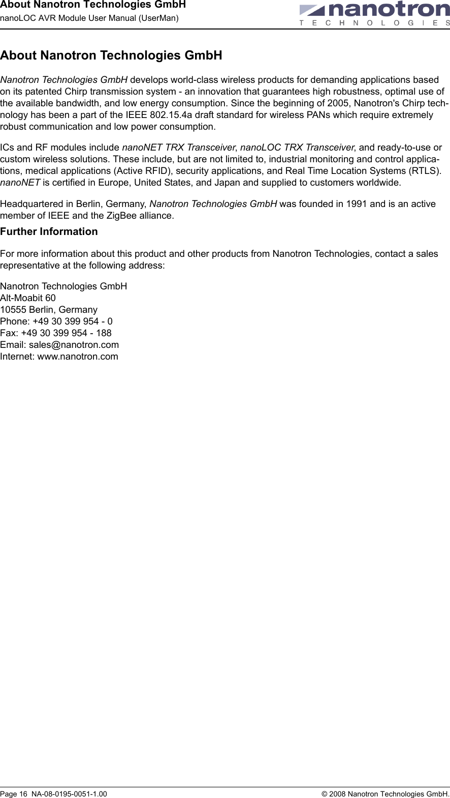 About Nanotron Technologies GmbHnanoLOC AVR Module User Manual (UserMan)Page 16  NA-08-0195-0051-1.00  © 2008 Nanotron Technologies GmbH.About Nanotron Technologies GmbHNanotron Technologies GmbH develops world-class wireless products for demanding applications based on its patented Chirp transmission system - an innovation that guarantees high robustness, optimal use of the available bandwidth, and low energy consumption. Since the beginning of 2005, Nanotron&apos;s Chirp tech-nology has been a part of the IEEE 802.15.4a draft standard for wireless PANs which require extremely robust communication and low power consumption. ICs and RF modules include nanoNET TRX Transceiver, nanoLOC TRX Transceiver, and ready-to-use or custom wireless solutions. These include, but are not limited to, industrial monitoring and control applica-tions, medical applications (Active RFID), security applications, and Real Time Location Systems (RTLS). nanoNET is certified in Europe, United States, and Japan and supplied to customers worldwide.Headquartered in Berlin, Germany, Nanotron Technologies GmbH was founded in 1991 and is an active member of IEEE and the ZigBee alliance. Further InformationFor more information about this product and other products from Nanotron Technologies, contact a sales representative at the following address:Nanotron Technologies GmbHAlt-Moabit 6010555 Berlin, GermanyPhone: +49 30 399 954 - 0Fax: +49 30 399 954 - 188Email: sales@nanotron.comInternet: www.nanotron.com