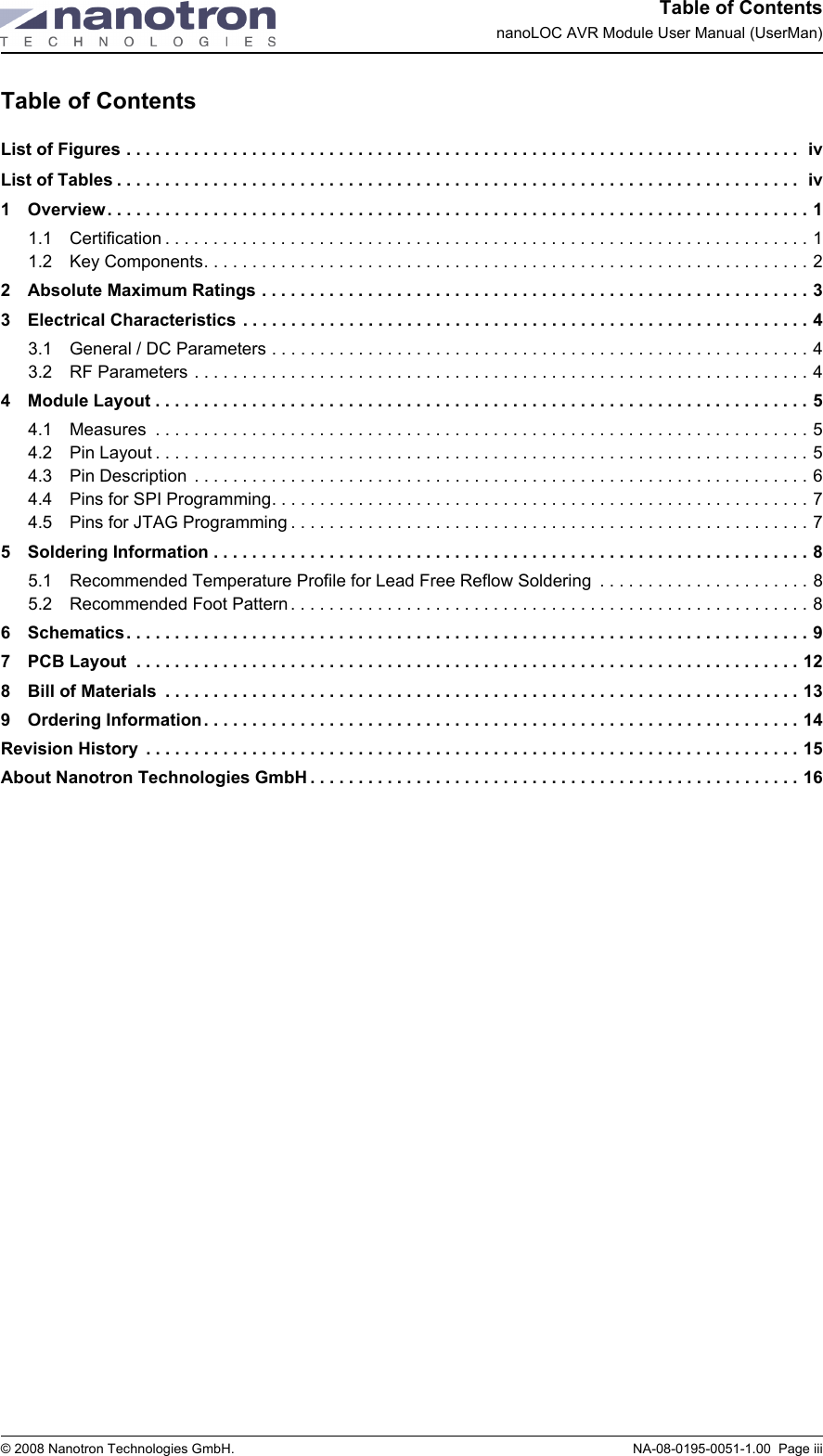 Table of ContentsnanoLOC AVR Module User Manual (UserMan)© 2008 Nanotron Technologies GmbH.  NA-08-0195-0051-1.00  Page iiiTable of ContentsList of Figures . . . . . . . . . . . . . . . . . . . . . . . . . . . . . . . . . . . . . . . . . . . . . . . . . . . . . . . . . . . . . . . . . . . . . .  ivList of Tables . . . . . . . . . . . . . . . . . . . . . . . . . . . . . . . . . . . . . . . . . . . . . . . . . . . . . . . . . . . . . . . . . . . . . . .  iv1 Overview. . . . . . . . . . . . . . . . . . . . . . . . . . . . . . . . . . . . . . . . . . . . . . . . . . . . . . . . . . . . . . . . . . . . . . . . . 11.1 Certification . . . . . . . . . . . . . . . . . . . . . . . . . . . . . . . . . . . . . . . . . . . . . . . . . . . . . . . . . . . . . . . . . . . 11.2 Key Components. . . . . . . . . . . . . . . . . . . . . . . . . . . . . . . . . . . . . . . . . . . . . . . . . . . . . . . . . . . . . . . 22 Absolute Maximum Ratings . . . . . . . . . . . . . . . . . . . . . . . . . . . . . . . . . . . . . . . . . . . . . . . . . . . . . . . . . 33 Electrical Characteristics . . . . . . . . . . . . . . . . . . . . . . . . . . . . . . . . . . . . . . . . . . . . . . . . . . . . . . . . . . . 43.1 General / DC Parameters . . . . . . . . . . . . . . . . . . . . . . . . . . . . . . . . . . . . . . . . . . . . . . . . . . . . . . . . 43.2 RF Parameters . . . . . . . . . . . . . . . . . . . . . . . . . . . . . . . . . . . . . . . . . . . . . . . . . . . . . . . . . . . . . . . . 44 Module Layout . . . . . . . . . . . . . . . . . . . . . . . . . . . . . . . . . . . . . . . . . . . . . . . . . . . . . . . . . . . . . . . . . . . . 54.1 Measures  . . . . . . . . . . . . . . . . . . . . . . . . . . . . . . . . . . . . . . . . . . . . . . . . . . . . . . . . . . . . . . . . . . . . 54.2 Pin Layout . . . . . . . . . . . . . . . . . . . . . . . . . . . . . . . . . . . . . . . . . . . . . . . . . . . . . . . . . . . . . . . . . . . . 54.3 Pin Description  . . . . . . . . . . . . . . . . . . . . . . . . . . . . . . . . . . . . . . . . . . . . . . . . . . . . . . . . . . . . . . . . 64.4 Pins for SPI Programming. . . . . . . . . . . . . . . . . . . . . . . . . . . . . . . . . . . . . . . . . . . . . . . . . . . . . . . . 74.5 Pins for JTAG Programming . . . . . . . . . . . . . . . . . . . . . . . . . . . . . . . . . . . . . . . . . . . . . . . . . . . . . . 75 Soldering Information . . . . . . . . . . . . . . . . . . . . . . . . . . . . . . . . . . . . . . . . . . . . . . . . . . . . . . . . . . . . . . 85.1 Recommended Temperature Profile for Lead Free Reflow Soldering  . . . . . . . . . . . . . . . . . . . . . . 85.2 Recommended Foot Pattern . . . . . . . . . . . . . . . . . . . . . . . . . . . . . . . . . . . . . . . . . . . . . . . . . . . . . . 86 Schematics. . . . . . . . . . . . . . . . . . . . . . . . . . . . . . . . . . . . . . . . . . . . . . . . . . . . . . . . . . . . . . . . . . . . . . . 97 PCB Layout  . . . . . . . . . . . . . . . . . . . . . . . . . . . . . . . . . . . . . . . . . . . . . . . . . . . . . . . . . . . . . . . . . . . . . 128 Bill of Materials  . . . . . . . . . . . . . . . . . . . . . . . . . . . . . . . . . . . . . . . . . . . . . . . . . . . . . . . . . . . . . . . . . . 139 Ordering Information. . . . . . . . . . . . . . . . . . . . . . . . . . . . . . . . . . . . . . . . . . . . . . . . . . . . . . . . . . . . . . 14Revision History  . . . . . . . . . . . . . . . . . . . . . . . . . . . . . . . . . . . . . . . . . . . . . . . . . . . . . . . . . . . . . . . . . . . . 15About Nanotron Technologies GmbH . . . . . . . . . . . . . . . . . . . . . . . . . . . . . . . . . . . . . . . . . . . . . . . . . . . 16