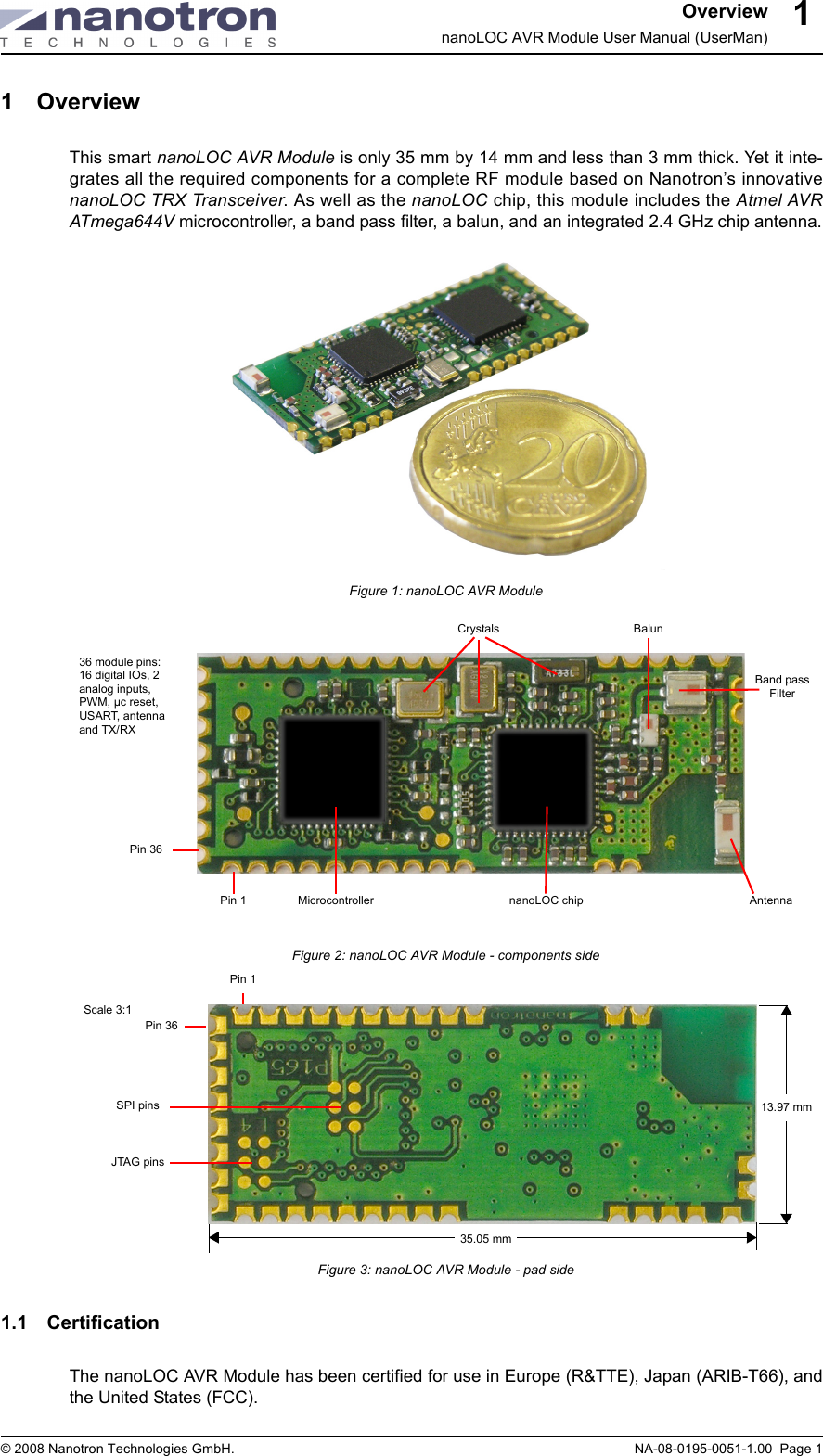 OverviewnanoLOC AVR Module User Manual (UserMan)© 2008 Nanotron Technologies GmbH. NA-08-0195-0051-1.00  Page 111 OverviewThis smart nanoLOC AVR Module is only 35 mm by 14 mm and less than 3 mm thick. Yet it inte-grates all the required components for a complete RF module based on Nanotron’s innovativenanoLOC TRX Transceiver. As well as the nanoLOC chip, this module includes the Atmel AVRATmega644V microcontroller, a band pass filter, a balun, and an integrated 2.4 GHz chip antenna.Figure 1: nanoLOC AVR ModuleFigure 2: nanoLOC AVR Module - components sideFigure 3: nanoLOC AVR Module - pad side1.1 CertificationThe nanoLOC AVR Module has been certified for use in Europe (R&amp;TTE), Japan (ARIB-T66), andthe United States (FCC).36 module pins: 16 digital IOs, 2 analog inputs, PWM, µc reset, USART, antenna and TX/RXCrystals BalunBand pass FilterAntennananoLOC chipMicrocontrollerPin 1Pin 36JTAG pinsSPI pinsPin 1Pin 36Scale 3:135.05 mm13.97 mm